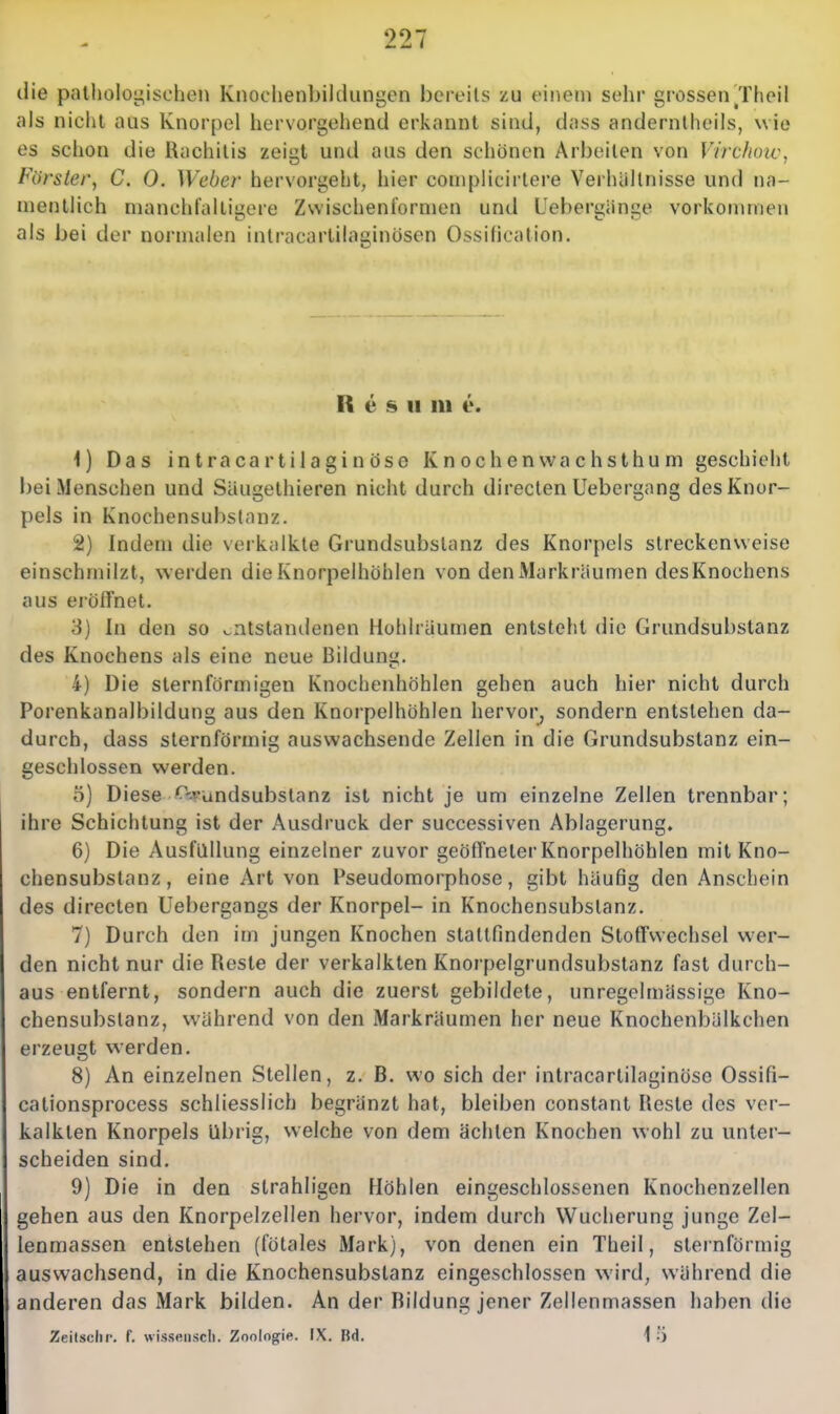 die pallioloi^ischeii Knoclienbilcliingen bcrtMls zu einem sehr grossen Tlieil als nicht aus Knorpel hervorgehend erkannt sind, dass andernlheils, wie es schon die Rachitis zeigt und aus den schönen Arbeiten von Vircfioic, Förster^ C. 0. Weber hervorgeht, hier couipHcirtere Verhältnisse und na- mentlich manchl'altigere Zwischenformen und Uebergänge vorkommen als bei der normalen intracartilaginösen Ossification. R e s II m e. 1) Das intracartilaginöse Knochenwachsthum geschieht bei Menschen und Säugethieren nicht durch directen Uebergang des Knor- pels in Knochensubslanz. 2) Indem die verkalkte Grundsubslanz des Knorpels streckenweise einschmilzt, werden die Knorpelhöhlen von den Markräumen desKnochens aus erölfnet. 3) In den so entstandenen Hohlräumen entsteht die Grundsubstanz des Knochens als eine neue Bildung. 4) Die sternförmigen Knochenhöhlen gehen auch hier nicht durch Porenkanalbildung aus den Knorpelhöhlen hervor^ sondern entstehen da- durch, dass sternförmig auswachsende Zellen in die Grundsubstanz ein- geschlossen werden. 5) Diese O-A-undsubstanz ist nicht je um einzelne Zellen trennbar; ihre Schichtung ist der Ausdruck der successiven Ablagerung. 6) Die Ausfüllung einzelner zuvor geöffneter Knorpelhöhlen mit Kno- chensubstanz , eine Art von Pseudomorphose, gibt häufig den Anschein des directen üebergangs der Knorpel- in Knochensubstanz. 7) Durch den im jungen Knochen stattfindenden Stoffwechsel wer- den nicht nur die Reste der verkalkten Knorpelgrundsubstanz fast durch- aus entfernt, sondern auch die zuerst gebildete, unregelmässige Kno- chensubslanz, während von den Markräumen her neue Knochenbälkchen erzeugt werden. 8) An einzelnen Stellen, z. B. wo sich der intracartilaginöse Ossifi- cationsprocess schliesslich begränzt hat, bleiben constant Reste des ver- kalkten Knorpels übrig, welche von dem ächten Knochen wohl zu unter- scheiden sind. 9) Die in den strahligen Höhlen eingeschlossenen Knochenzellen gehen aus den Knorpelzellen hervor, indem durch Wucherung junge Zel- lenmassen entstehen (fötales Mark), von denen ein Theil, sternförmig ausvvachsend, in die Knochensubstanz eingeschlossen wird, während die anderen das Mark bilden. An der Bildung jener Zellenmassen haben die Zeilsclir. f. wisseiiscli. Zoologie. IX. Bd. 1 5