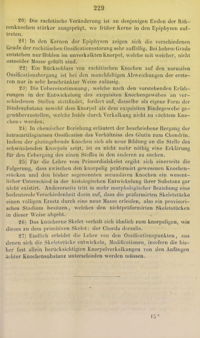 20) Die rachitische Veränderung ist an denjenigen Enden der Röh- renknochen slürker ausgeprägt, wo früher Kerne in den Epiphysen auf- treten. 2t) In den Kernen der Epiphysen zeigen sich die verschiedenen Grade der racliilischen Ossincalionsstörung sehr auffalhg. Bei hohem Grade entstehen nur Hohlen im unverkalklen Knorpel, welche mit weicher, nicht osteoider Masse gefüllt sind. 22) Ein Rückschluss von rachitischen Knochen auf den normalen Ossificationshergang ist bei den manciifalligen Abweichungen der erste- ren nur in sehr beschränkter Weise zulässig. 23) Die Uebereinstimmung, welche nach den vorstehenden Erfah- rungen in der Entwickeiung des exquisiten Knochengewebes an ver- schiedenen Stellen stalinndot, fordert auf, dasselbe als eigene Form der Rindesubstanz sowohl dem Knorpel als dem exquisiten Bindegewebe ge- genüberzustellen, welche beitle durch Verkalkung nicht zu »achtem Kno- chen « werden. 24) In chemischer Beziehung erläutert der beschriebene Hergang der inlracartilaginösen Ossificalion das Verhältniss des Glutin zum Chondrin. Indem der glutingebende Knociien sich als neue Bildung an die Stelle des schwindenden Knorpels selzt, ist es nicht mehr nölhig eine Erklärung für den Ueberyan des einen Slofres in den anderen zu suchen. 25) Für die Lehre vom Primordialskelet ergibt sich einerseits die Folgerung, dass z\n ischen den knorpelig präformirt gewesenen Knochen- slUcken und den bisher sogenannten secundären Knochen ein uesent- licher Unterschied in der histologischen Entwickeiung ihrer Substanz gar nicht exislirt. Andererseits tritt in mehr morphologischer Beziehung eine bedeutende Verschiedenheit darin auf, dass die präformirten Skeletstücke einen völligen Ersatz durch eine neue Masse erleiden, also ein provisori- sches Stadium besitzen, welches den nichtpräformirlen Skeletstücken in dieser Weise abgeht. 2G) Das knöcherne Skelet verhält sich ähnlich zum knorpeligen, wie dieses zu dem primitiven Skelet: der Chorda dor'salis. 27) Endlich erleidet die Lehre von den Ossificalionspunklen, aus denen sich die Skeletstücke entwickeln, Modificationen, insofern die bis- lier fast allein berücksichtigten Knorpelverkalkungen von den Anfängen ächter Knochensubstanz unterschieden werden müssen.