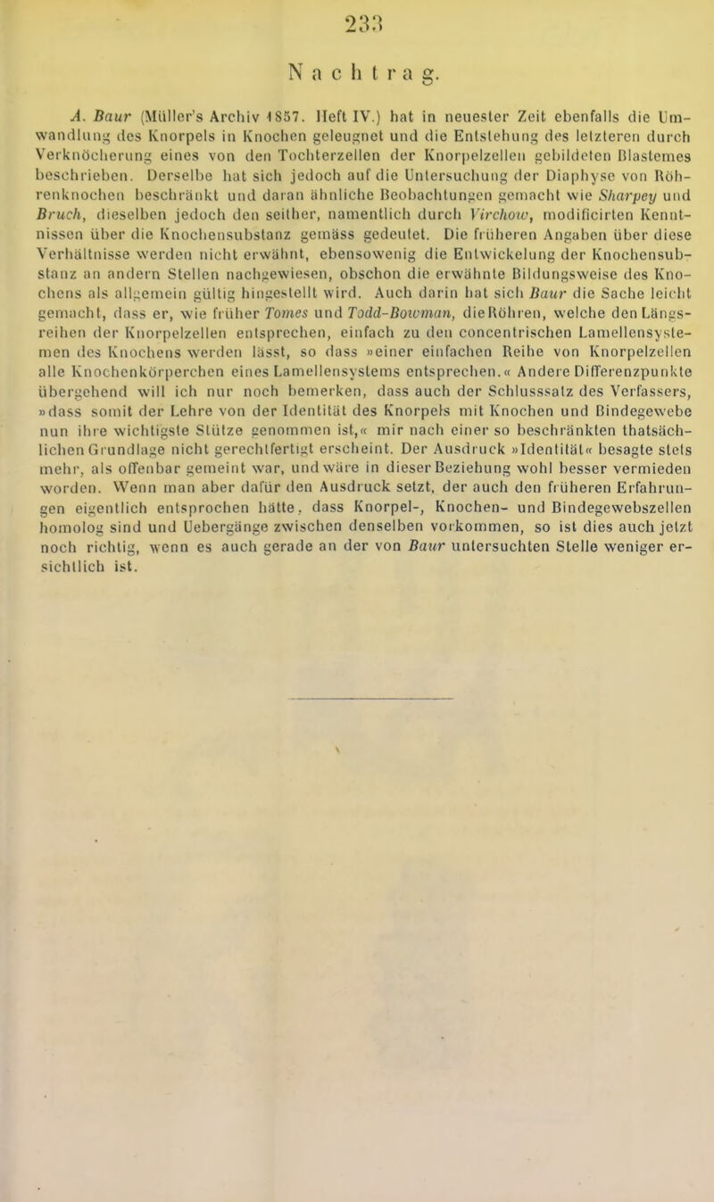 Nachtrag. A. Baur (MüIIor's Archiv 1857. lieft IV.) hat in neuester Zeit ebenfalls die Um- wandliuii^ des Knorpels in Knochen geleugnet und die Entstehung des letzteren durch Verknöcherung eines von den Tochterzellen der Knorpelzellen gebildeten Blastemes beschrieben. Derselbe hat sich jedoch auf die Untersuchung der Diaphyse von Röh- renknochen beschränkt und daran ähnliche Beobachtungen gemacht wie Sharpey und Bruch, dieselben jedoch den seither, namentlich durcli Virchoiv, modificirlen Kennt- nissen über die Knochensubslanz gemäss gedeutet. Die früheren Angaben über diese Verhältnisse werden nicht erwähnt, ebensowenig die Entwickelung der Knochensub- stanz an andern Stellen nachgewiesen, obschon die erwähnte Bildungsweise des Kno- chens als allgemein gültig hingestellt wird. Auch darin liat sich Baur die Sache leiclit gemacht, dass er, wie früher Tomes und Todd-Boioman, dieRöhren, welche den Langs- reihen der Knorpelzellen entsprechen, einfach zu den concentrischen Laniellensyste- men des Knochens werden lässt, so dass »einer einfachen Reihe von Knorpelzellen alle Knochenkörperchen eines Lamellensystems entsprechen.« Andere DilTerenzpunkte übergehend will ich nur noch bemerken, dass auch der Schlusssatz des Verfassers, »dass somit der Lehre von der Identität des Knorpels mit Knochen und Bindegewebe nun ihre wichtigste Stütze genommen ist,« mir nach einer so beschränkten thatsäch- lichen Grundlage nicht gerechtfertigt erscheint. Der Ausdruck »Identität« besagte stels mehr, als offenbar gemeint war, und wäre in dieser Beziehung wohl besser vermieden worden. Wenn man aber dafür den Ausdi uck setzt, der auch den fiüheren Erfahrun- gen eigentlich entsprochen hätte ., dass Knorpel-, Knochen- und Bindegewebszelien homolog sind und Uebergänge zwischen denselben vorkommen, so ist dies auch jetzt noch richtig, wenn es auch gerade an der von Baur untersuchten Stelle weniger er- sichtlich ist.