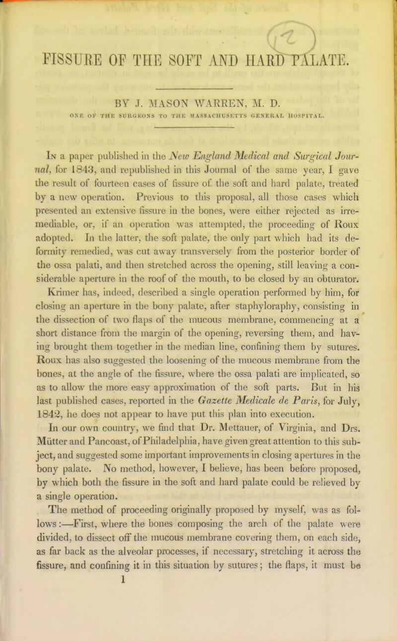 FISSURE OF THE SOFT AND HARD~PALATE. BY J. MASON WARREN, M. D. ONE OF THE SURGEONS TO THE MASSACHUSETTS (iKNERAL HOSPITAL. In a paper published in the New England Medical and Surgical Jour^ nal, for 1843, and repiibhshed in this Journal of the same year, I gave the result of fourteen cases of fissure of the soft and hard palate, treated by a new operation. Previous to this proposal, all those cases which presented an extensive fissure in the bones, were either rejected as irre- mediable, or, if an operation was attempted, the proceeding of Roux adopted. Li the latter, the soft palate, the only part which had its de- formity remedied, was cut away transveisely from the posterior border of the ossa palati, and then stretched across the opening, still leaving a con- siderable aperture in the roof of the mouth, to be closed by an obturator. Krimer has, indeed, described a single operation performed by him, for closing an aperture in the bony palate, after staphyloraphy, consisting in the dissection of two flaps of the mucous membrane, commencing at a short distance from the margin of the opening, reversing them, and hav- ing brought them together in the median line, confining them by sutures. Roux has also suo-g-ested the loosenino- of the mucous membrane from the bones, at the angle of the fissure, where the ossa palati are implicated, so as to allow the more easy approximation of the soft parts. But in his last published cases, reported in the Gazette Medicate de Pai'is, for July, 1842, he does not appear to have put this plan into execution. In our own country, we find that Dr. Mettauer, of Virginia, and Drs. Miitter and Pancoast, of Philadelphia, have given great attention to this sub- ject, and suggested some important improvements in closing apertures in the bony palate. No method, however, I believe, has been before proposed, by which both the fissure in the soft and hard palate could be relieved by a single operation. The method of proceeding originally proposed by myself, was as fol- lows :—First, where the bones composing the arch of the palate were divided, to dissect off the mucous membrane covering them, on each side, as far back as the alveolar processes, if necessary, stretching it across the fissure, and confining it in this situation by sutures; the flaps, it must bo