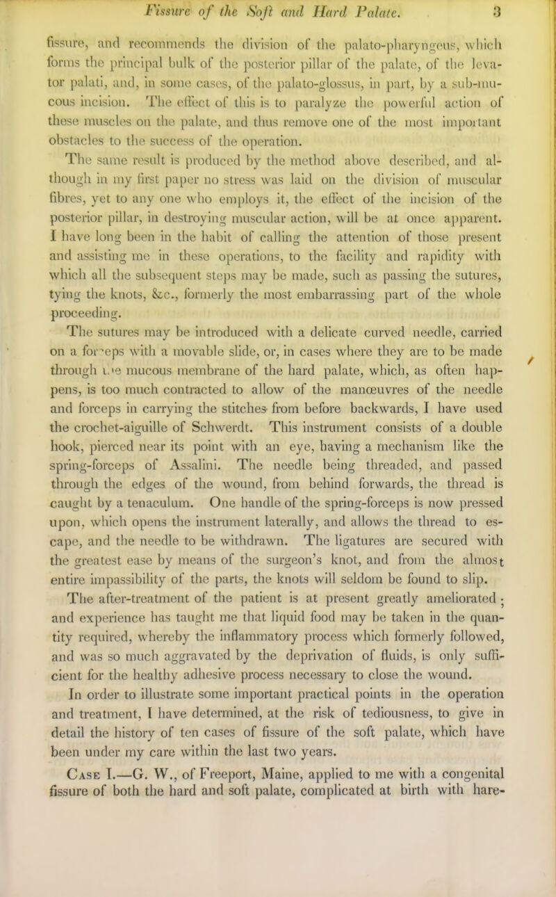 fissuro, and recommonds the division of the palato-pharyngous, which forms the principal bnlk of the posterior pillar of the palate, of the leva- tor palati, and, in some cases, of the })alato-glossus, hi part, by a sub-mu- cous hicision. The effect of this is to paralyze the [)o\\erful action of these muscles on the palate, and thus remove one of the most impoi tant obstacles to the success of die operation. The same result is produced by the method above described, and al- though in my first paper no stress was laid on the division of muscular fibres, yet to any one who employs it, the elfect of the incision of the posterior pillar, in destroying muscular action, \\ ill be at once ajiparent. I have long been in the habit of calling the att(Mition of those present and assisting me in these operations, to the facility and rapidity with which all the subsequent steps may be made, such as passing the sutures, tying the knots, he, formerly the most embarrassing part of the whole proceeding. The sutures may be introduced with a delicate curved needle, carried on a forceps with a movable slide, or, in cases where they are to be made through i.'e mucous membrane of the hard palate, which, as often hap- pens, is too much contracted to allow of the manoeuvres of the needle and forceps in carrying die stitches from before backwards, I have used the crochet-aiguille of Schwerdt. This instrument consists of a double hook, pierced near its point with an eye, having a mechanism like the spring-forceps of Assalini. The needle being threaded, and passed through the edges of the wound, from behind forwards, the thread is caught by a tenaculum. One handle of the spring-forceps is now pressed upon, which opens the instrument laterally, and allows the thread to es- cape, and the needle to be withdrawn. The ligatures are secured with the greatest ease by means of the surgeon's knot, and from the almost entire impassibility of the parts, the knots will seldom be found to slip. The after-treatment of the patient is at present greatly ameliorated ; and experience has taught me that liquid food may be taken in the quan- tity required, whereby the inflammatory process which formerly followed, and was so much aggravated by the deprivation of fluids, is only suffi- cient for the healthy adhesive process necessaiy to close the wound. In order to illustrate some important practical points in the operation and treatment, I have determined, at the risk of tediousness, to give in detail the history of ten cases of fissure of the soft palate, which have been under my care within the last two years. Case T.—G. W., of Freeport, Maine, applied to me with a congenital fissure of both the hard and soft palate, complicated at birth with hare-