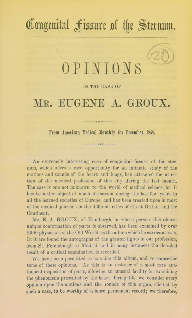 Cmtgenitiil Jissitrc d % Sttrmtm. OPINIONS IN THE CASE OF ME. EUGENE A. GKOUX. From American Medical Moithly for December, 18§8. An extremely interesting case of congenital fissure of the ster- num, which offers a rare opportunity for an intimate study of the motions and sounds of the heart nnd lungs, has attracted the atten- tion of the medical profession of this city during the last month. The case is one not unknown to the world of medical science, for it has been the subject of much discussion during the last few years in all the learned societies of Europe, and has been treated upon in most of the medical journals in the different cities of Great Britain and the Continent. Mr. E. A. GROUX, of Hamburgh, in whose person this almost unique conformation of parts is observed, has been examined by over 2000 physicians of the Old World, as the album which he carries attests. In it are found the autographs of the greater lights in our profession, from St. Petersburgh to Madrid, and in many instances the detailed result of a critical examination is recorded. We have been permitted to examine this album, and to transcribe some of these opinions. As this is an instance of a most rare ana- tomical disposition of parts, allowing an unusual facility for examining the phenomena presented by the heart during life, we consider every opinion upon the motions and the sounds of this organ, elicited by such a case, to be worthy of a more permanent record; we therefore,