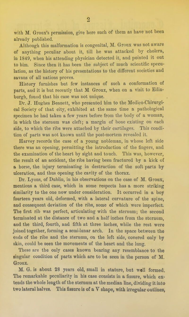 with M. Groux's permission, give here such of them as have not been already published. Although this malformation is congenital, M. Groux was not aware of anything peculiar about it, till he was attacked by cholera, in 1849, when his attending physician detected it, and pointed it out to him. Since then it has been the subject of much scientific specu- lation, as the history of his presentations to the different societies and savans of all nations proves. History furnishes but few instances of such a conformation of parts, and it is but recently that M Groux, when on a visit to Edin- burgh, found that his case was not unique. Dr. J. Hughes Bennett, who presented him to the Medico-Chirurgi- cal Society of that city, exhibited at the same time a pathological specimen he had taken a few years before from the body of a woman, in which the sternum was cleft; a margin of bone existing on each side, to which the ribs were attached by their cartilages. This condi- tion of parts was not known until the post-mortem revealed it. Harvey records the case of a young nobleman, in whose left side there was an opening, permitting the introduction of the fingers, and the examination of the heart by sight and touch. This was, however, the result of an accident, the ribs having been fractured by a kick of a horse, the injury terminating in destruction of the soft parts by ulceration, and thus opening the cavity of the thorax. Dr. Lyons, of Dublin, in his observations on the case of M. Groux, mentions a third case, which in some respects has a more striking similarity to the one now under consideration. It occurred in a boy fourteen years old, deformed, with a lateral curvature of the spine, and consequent deviation of the ribs, some of which were imperfect. The first rib was perfect, articulating with the sternum; the second terminated at the distance of two and a half inches from the sternum, and the third, fourth, and fifth at three inches, while the rest were joined together, forming a semi-lunar arch. In the space between the ends of the ribs and the sternum, on the left side, covered only by skin, could be seen the movements of the heart and the lung. These are the only cases known bearing any resemblance to the singular condition of parts which are to be seen in the person of M. Groux. M. G. is about 28 years old, small in stature, but well formed. The remarkable peculiarity in his case consists in a fissure, which ex- tends the whole length of the sternum at the median line, dividing it into two lateral halves. This fissure is of a V shape, with irregular outlines,