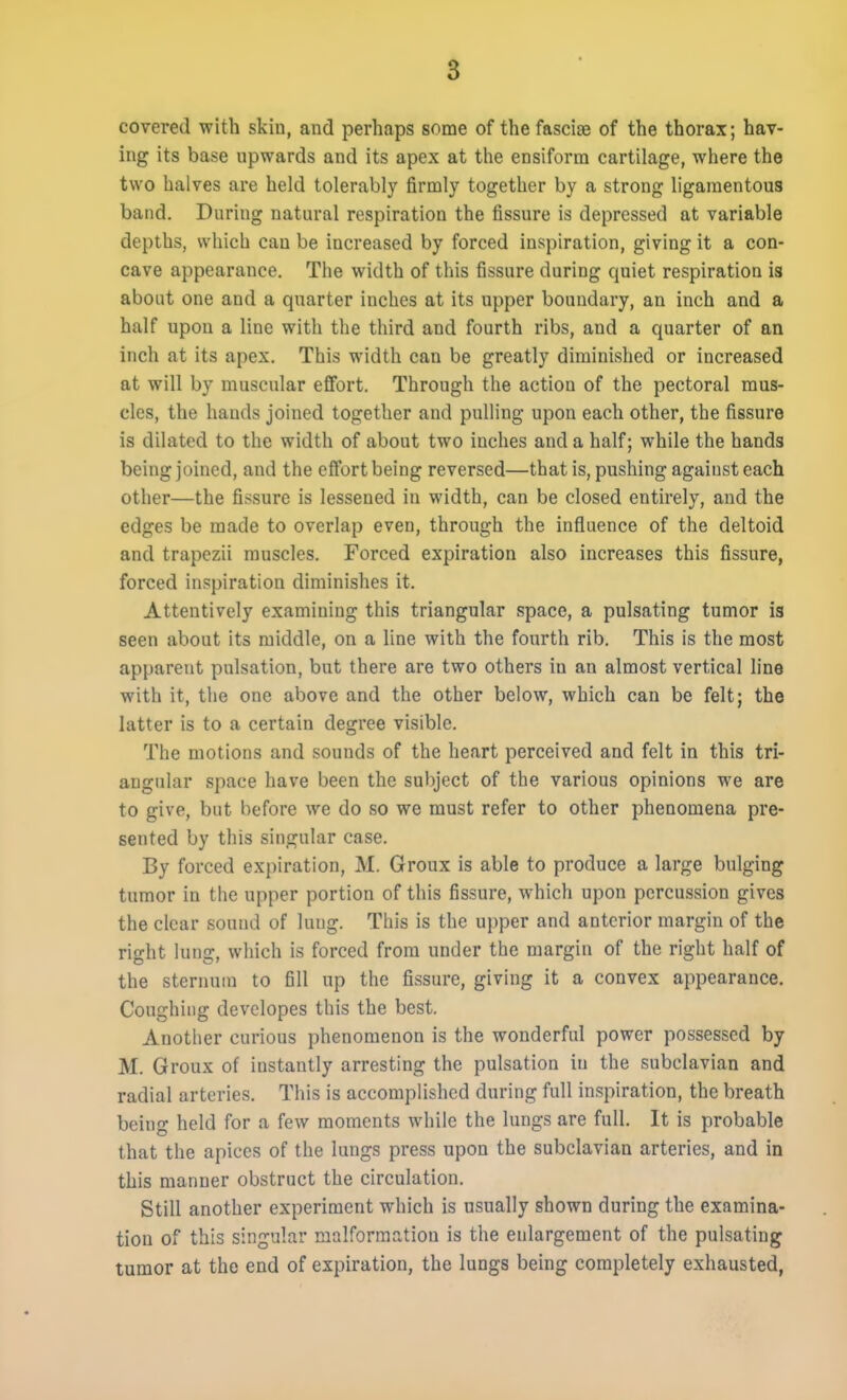 5 covered with skin, and perhaps some of the fasciise of the thorax; hav- ing its base upwards and its apex at the ensiform cartilage, where the two halves are held tolerably firmly together by a strong ligamentous band. During natural respiration the fissure is depressed at variable depths, which can be increased by forced inspiration, giving it a con- cave appearance. The width of this fissure during quiet respiration is about one and a quarter inches at its upper boundary, an inch and a half upon a line with the third and fourth ribs, and a quarter of an inch at its apex. This width can be greatly diminished or increased at will by muscular effort. Through the action of the pectoral mus- cles, the hands joined together and pulling upon each other, the fissure is dilated to the width of about two inches and a half; while the hands being joined, and the effort being reversed—that is, pushing against each other—the fissure is lessened in width, can be closed entirely, and the edges be made to overlap even, through the influence of the deltoid and trapezii muscles. Forced expiration also increases this fissure, forced inspiration diminishes it. Attentively examining this triangular space, a pulsating tumor is seen about its middle, on a line with the fourth rib. This is the most apparent pulsation, but there are two others in an almost vertical line with it, the one above and the other below, which can be felt; the latter is to a certain degree visible. The motions and sounds of the heart perceived and felt in this tri- angular space have been the subject of the various opinions we are to give, but before we do so we must refer to other phenomena pre- sented by this singular case. By forced expiration, M. Groux is able to produce a large bulging tumor in the upper portion of this fissure, which upon percussion gives the clear sound of lung. This is the upper and anterior margin of the right lung, which is forced from under the margin of the right half of the sternum to fill up the fissure, giving it a convex appearance. Coughing developes this the best. Another curious phenomenon is the wonderful power possessed by M. Groux of instantly arresting the pulsation in the subclavian and radial arteries. This is accomplished during full inspiration, the breath being held for a few moments while the lungs are full. It is probable that the apices of the lungs press upon the subclavian arteries, and in this manner obstruct the circulation. Still another experiment which is usually shown during the examina- tion of this singular malformation is the enlargement of the pulsating tumor at the end of expiration, the lungs being completely exhausted,
