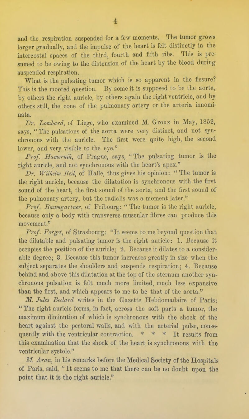and the respiration suspended for a few moments. The tnmor grows larger gradually, and the impulse of the heart is felt distinctly in the intercostal spaces of the third, fourth and fifth ribs. This is pre- sumed to be owing to the distension of the heart by the blood during suspended respiration. What is the pulsating tumor which is so apparent in the fissure? This is the mooted question. By some it is supposed to be the aorta, by others the right auricle, by others agahi the right ventricle, and by others still, the cone of the pulmonary artery or the arteria innomi- nata. Dr. Lomlard, of Liege, who examined M. Groux in May, 1852, says, The pulsations of the aorta were very distinct, and not syn- chronous with the auricle. The first were quite high, the second lower, and very visible to the eye. Frof. Hamernik, of Prague, says, The pulsating tumor is the right auricle, and not synchronous with the heart's apex. Dr. WiUtclm Reil, of Halle, thus gives his opinion: The tumor is the right auricle, because the dilatation is synchronous with the first sound of the heart, the first sound of the aorta, and the first sound of the pulmonary artery, but the radialis was a moment later. Prof. Baumgarlner, of Fribourg: The tumor is the right auricle, because only a body with transverse muscular fibres can produce this movement. Prof. Forget, of Strasbourg: It seems to me beyond question that the dilatable and pulsating tumor is the right auricle: 1. Because it occupies the position of the auricle; 2. Because it dilates to a consider- able degree; 3. Because this tumor increases greatly in size when the subject separates the shoulders and suspends respiration; 4. Because behind and above this dilatation at the top of the sternum another syn- chronous pulsation is felt much more limited, much less expansive than the first, and which appears to me to be that of the aorta. M. Jules Bcdard writes in the Gazette Hebdomadaire of Paris: The right auricle forms, in fact, across the soft parts a tumor, the maximum diminution of which is synchronous with the shock of the heart against the pectoral walls, and with the arterial pulse, conse- quently with the ventricular contraction. * * * It results from this examination that the shock of the heart is synchronous with the ventricular systole. M. Aran, in his remarks before the Medical Society of the Hospitals of Paris, said, It seems to me that there can be no doubt upon the point that it is the right auricle.