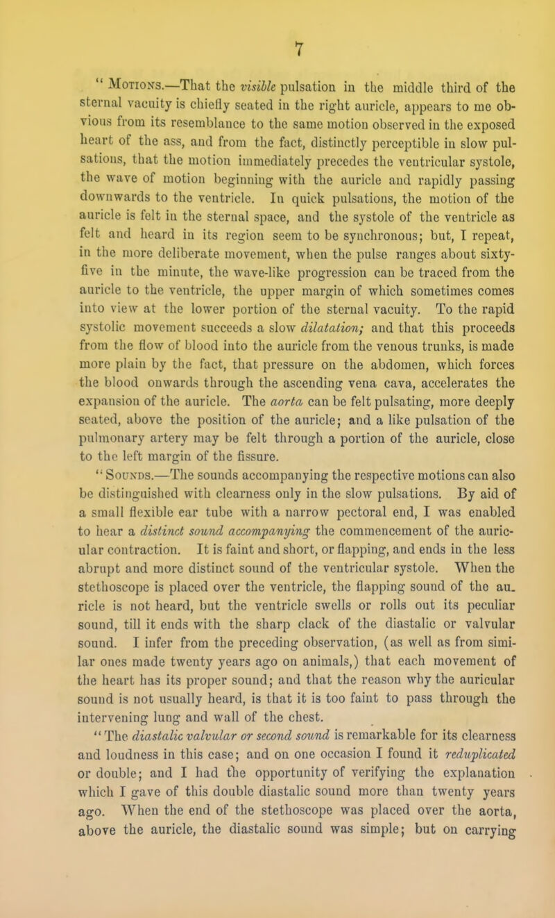 MoTioxs.—That the visible pulsation in the middle third of the sternal vacuity is chiefly seated in the right auricle, ajjpears to me ob- vious from its resemblance to the same motion observed in the exposed heart of the ass, and from the fact, distinctly perceptible in slow pul- sations, that the motion immediately precedes the ventricular systole, the wave of motion beginning with the auricle and rapidly passing downwards to the ventricle. In quick pulsations, the motion of the auricle is felt in the sternal space, and the sj'stole of the ventricle as felt and heard in its region seem to be synchronous; but, I repeat, in the more deliberate movement, when the pulse ranges about sixty- five in the minute, the wave-like progression can be traced from the auricle to the ventricle, the upper margin of which sometimes comes into view at the lower portion of the sternal vacuity. To the rapid systolic movement succeeds a slow dilatation; and that this proceeds from the flow of blood into the auricle from the venous trunks, is made more plain by the fact, that pressure on the abdomen, which forces the blood onward.s through the ascending vena cava, accelerates the expansion of the auricle. The aorta can be felt pulsating, more deeply seated, above the position of the auricle; and a Uke pulsation of the pulmonary artery may be felt through a portion of the auricle, close to the left margin of the fissure. SouxDS.—The sounds accompanying the respective motions can also be distinguished with clearness only in the slow pulsations. By aid of a small flexible ear tube with a narrow pectoral end, I was enabled to hear a distinct sound accompanying the commencement of the auric- ular contraction. It is faint and short, or flapping, and ends in the less abrupt and more distinct sound of the ventricular systole. When the stethoscope is placed over the ventricle, the flapping sound of the au. ricle is not heard, but the ventricle swells or rolls out its peculiar sound, till it ends with the sharp clack of the diastalic or valvular sound. I infer from the preceding observation, (as well as from simi- lar ones made twenty years ago on animals,) that each movement of the heart has its proper sound; and that the reason why the auricular sound is not usually heard, is that it is too faint to pass through the intervening lung and wall of the chest. The diastalic valvular or second sound is remarkable for its clearness and loudness in this case; and on one occasion I found it reduplicated or double; and I had tlie opportunity of verifying the explanation which I gave of this double diastalic sound more than twenty years ago. When the end of the stethoscope was placed over the aorta, above the auricle, the diastalic sound was simple; but on carrying