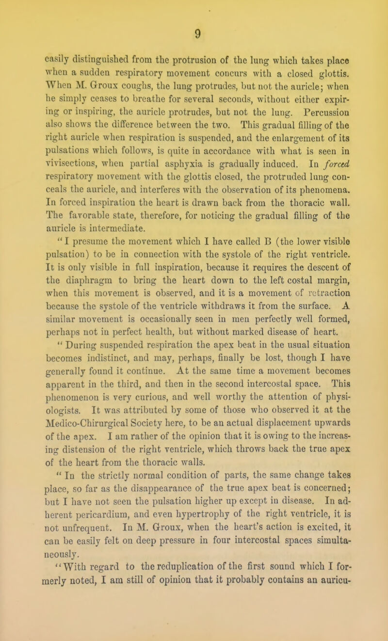 easily distinguished from the protrusion of the lung which takes place when a sudden respiratory movement concurs with a closed glottis. When M. Groux coughs, the lung protrudes, but not the auricle; when he simply ceases to breathe for several seconds, without either expir- ing or inspiring, the auricle protrudes, but not the lung. Percussion also shows the difference between the two. This gradual filling of the right auricle when respiration is suspended, and the enlargement of its pulsations which follows, is quite in accordance with what is seen in vivisections, when partial asphyxia is gradually induced. In forctd respiratory movement with the glottis closed, the protruded lung con- ceals the auricle, and interferes with the observation of its phenomena. In forced inspiration the heart is drawn back from the thoracic wall. The favorable state, therefore, for noticing the gradual filling of the auricle is intermediate. I presume the movement which I have called B (the lower visible pulsation) to be in connection with the systole of the right ventricle. It is only visible in full inspiration, because it requires the descent of the diaphragm to bring the heart down to the left costal margin, when this movement is observed, and it is a movement of retraction because the systole of the ventricle withdraws it from the surface. A similar movement is occasionally seen in men perfectly well formed, perhaps not in perfect health, but without marked disease of heart.  During suspended respiration the apex beat in the usual situation becomes indistinct, and may, perhaps, finally be lost, though I have generally found it continue. At the same time a movement becomes apparent in the third, and then in the second intercostal space. This phenomenon is very curious, and well worthy the attention of physi- ologists. It was attributed by some of those who observed it at the Medico-Chirurgical Society here, to be an actual displacement upwards of the apex. I am rather of the opinion that it is owing to the increas- ing distension of the right ventricle, which throws back the true apex of the heart from the thoracic walls.  In the strictly normal condition of parts, the same change takes place, so far as the disappearance of the true apex beat is concerned; but I have not seen the pulsation higher up except in disease. In ad- herent pericardium, and even hypertrophy of the right ventricle, it is not unfrequent. In M. Groux, when the heart's action is excited, it can be easily felt on deep pressure in four intercostal spaces simulta- neously. With regard to the reduplication of the first sound which I for- merly noted, I am still of opinion that it probably contains an auricu-