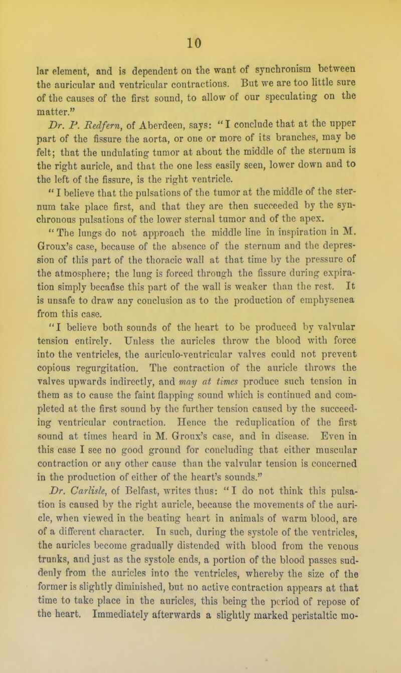 lar element, and is dependent on the want of synchronism between the auricular and ventricular contractions. But we are too little sure of the causes of the first sound, to allow of our speculating on the matter. Dr. F. Redfern, of Aberdeen, says:  I conclude that at the upper part of the fissure the aorta, or one or more of its branches, may be felt; that the undulating tumor at about the middle of the sternum is the right auricle, and that the one less easily seen, lower down and to the left of the fissure, is the right ventricle.  I believe that the pulsations of the tumor at the middle of the ster- num take place first, and that they are then succeeded by the syn- chronous pulsations of the lower sternal tumor and of the apex.  The lungs do not approach the middle line in inspiration in M. Groux's case, because of the absence of the sternum and the depres- sion of this part of the thoracic wall at that time by the pressure of the atmosphere; the lung is forced through the fissure during expira- tion simply because this part of the wall is weaker than the rest. It is unsafe to draw any conclusion as to the production of emphysenea from this case. I believe both sounds of the heart to be produced by valvular tension entirely. Unless the auricles throw the blood with force into the ventricles, the auriculo-ventricular valves could not prevent copious regurgitation. The contraction of the auricle throws the valves upwards indirectly, and may at times produce such tension in them as to cause the faint flapping sound which is continued and com- pleted at the first sound by the further tension caused by the succeed- ing ventricular contraction. Hence the reduplication of the first sound at times heard in M. Groux's case, and in disease. Even in this case I see no good ground for concluding that either muscular contraction or any other cause than the valvular tension is concerned in the production of either of the heart's sounds. Dr. Carlisle, of Belfast, writes thus: I do not think this pulsa- tion is caused by the right auricle, because the movements of the auri- cle, when viewed in the beating heart in animals of warm blood, are of a different character. In such, during the systole of the ventricles, the auricles become gradually distended with blood from the venous trunks, and just as the systole ends, a portion of the blood passes sud- denly from the auricles into the ventricles, whereby the size of the former is slightly diminished, but no active contraction appears at that time to take place in the auricles, this being the period of repose of the heart. Immediately afterwards a slightly marked peristaltic mo-