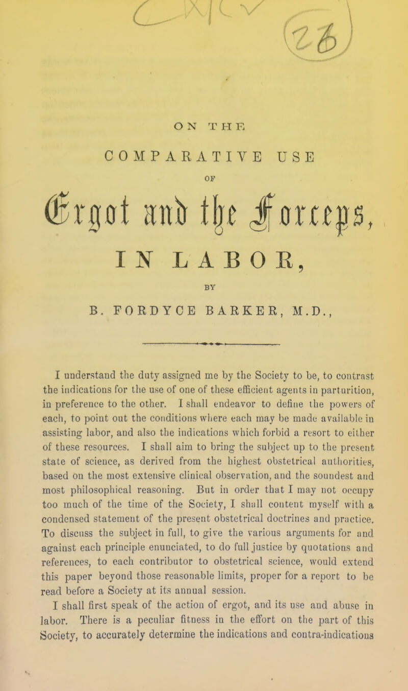 ON T H F. COMPARATIVE USE OF I ]Sr L A B 0 E, BY B. FORDYCE BARKER, M.D., I understand the duty assigned me by the Society to be, to contrast the indications for the use of one of these efficient agents in parturition, in preference to the other. I shall endeavor to define the powers of each, to point out the conditions where each may be made available in assisting labor, and also the indications which forbid a resort to either of these resources. I shall aim to bring the subject up to the present state of science, as derived from the highest obstetrical autlioritits, based on the most extensive clinical observation, and the soundest and most philosophical reasoning. But in order that I may not occupy too much of the time of the Society, I shull content myself with a condensed statement of the present obstetrical doctrines and practice. To discuss the subject in full, to give the various arguments for and against each principle enunciated, to do full justice by quotations and references, to each contributor to obstetrical science, would extend this paper beyond those reasonable limits, proper for a report to be read before a Society at its annual session. I shall first speak of the action of ergot, and its use and abuse in labor. There is a peculiar fitness in tlie effort on the part of this Society, to accurately determine the indications and contra-indicatious