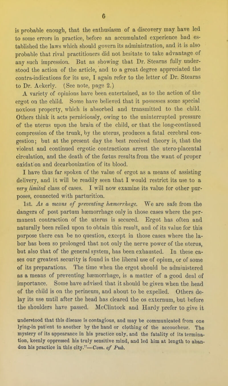 is probable enough, that the enthusiasm of a discovery may have led to some errors in practice, before an accumulated experience had es- tablished the laws which should govern its administration, and it is also probable that rival practitioners did not hesitate to take advantage of any such impression. But as showing that Dr. Stearns fully under- stood the action of the article, and to a great degree appreciated the contra-indications for its use, I again refer to the letter of Dr. Stearns to Dr. Ackerly. (See note, page 2.) A variety of opinions have been entertained, as to the action of the ergot on the child. Some have believed that it possesses some special noxious property, which is absorbed and transmitted to the child. Others think it acts perniciously, owing to the uninterrupted pressure of the uterus upon the brain of the child, or that the long-continued compression of the trunk, by the uterus, produces a fatal cerebral con- gestion; but at the present day the best received theory is, that the violent and continued ergotic contractions arrest the utero-placental circulation, and the death of the foetus results from the want of proper oxidation and dccarbonization of its blood. I have thus far spoken of the value of ergot as a means of assisting delivery, and it will be readily seen that I would restrict its use to a very limited class of cases. I will now examine its value for other pur- poses, connected with parturition. 1st. As a vieans of preventing h(tmorrhnge. We are safe from the dangers of post partum haemorrhage only in ihose cases where the per- manent contraction of the uterus is secured. Ergot has often and naturally been relied upon to obtain this result, and of its value for this purpose there can be no question, except in those cases where the la- bor has been so prolonged that not only the nerve power of the uterus, but also that of the general system, has been exhausted. In these ca- ses our greatest security is found in the liberal use of opium, or of some of its preparations. The time when the ergot should be administered as a means of preventing hicmorrhage, is a matter of a good deal of importance. Some have advised that it should be given when the head of the child is on the perineum, and about to be expelled. Others de- lay its use until after the head has cleared the os externum, but before the shoulders have passed. McClintock and Hardy prefer to give it understood that this disease is contagious, and may be communicated from one lying-in patient to another by the hand or clothing of the accoucheur. The mystery of its appearance in his practice only, and the fatality of its termina- tion, keenly oppressed his truly sensitive mind, and led him at length to aban- don his practice in this city.—Com. of Pub,