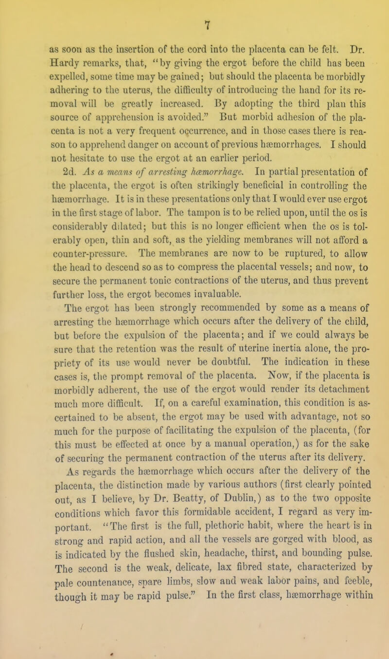 as soon as the insertion of the cord into the placenta can be felt. Dr. Hardy remarks, that, by giving the ergot before the child has been expelled, some time may be gained; but should the placenta be morbidly adhering to the uterus, the difiBculty of introducing the hand for its re- moval will be greatly increased. By adopting the third plan this source of apprehension is avoided. But morbid adhesion of the pla- centa is not a very frequent occurrence, and in those cases there is rea- son to apprehend danger on account of previous hasmorrhages. I should not hesitate to use the ergot at an earlier period. 2d. As a means of arresting hcemorrhagc. In partial presentation of the placenta, the ergot is often strikingly beneficial in controlling the haemorrhage. It is in these presentations only that I would ever use ergot in the first stage of labor. The tampon is to be relied upon, until the os is considerably dilated; but this is no longer efficient when the os is tol- erably open, thin and soft, as the yielding membranes will not afford a counter-pressure. The membranes are now to be ruptured, to allow the head to descend so as to compress the placental vessels; and now, to secure the permanent tonic contractions of the uterus, and thus prevent further loss, the ergot becomes invaluable. The ergot has been strongly recommended by some as a means of arresting the hsemorrhage which occurs after the delivery of the child, but before the expulsion of the placenta; and if we could alwaj'-s be sure that the retention was the result of uterine inertia alone, the pro- priety of its use would never be doubtful. The indication in these cases is, the prompt removal of the placenta. Now, if the placenta is morbidly adherent, the use of the ergot would render its detachment much more difficult. If, on a careful examination, this condition is as- certained to be absent, the ergot may be used with advantage, not so much for the purpose of facilitating the expulsion of the placenta, (for this must be effected at once by a manual operation,) as for the sake of securing the permanent contraction of the uterus after its delivery. As regards the hjemorrhage which occurs after the delivery of the placenta, the distinction made by various authors (first clearly pointed out, as I believe, by Dr. Beatty, of Dublin,) as to the two opposite conditions which favor this formidable accident, I regard as very im- portant. The first is the full, plethoric habit, where the heart is in strong and rapid action, and all the vessels are gorged with blood, as is indicated by the flushed skin, headache, thirst, and bounding pulse. The second is the weak, delicate, lax fibred state, characterized by pale countenance, snare limbs, slow and weak labor pains, and feeble, though it may be rapid pulse. In the first class, haemorrhage within