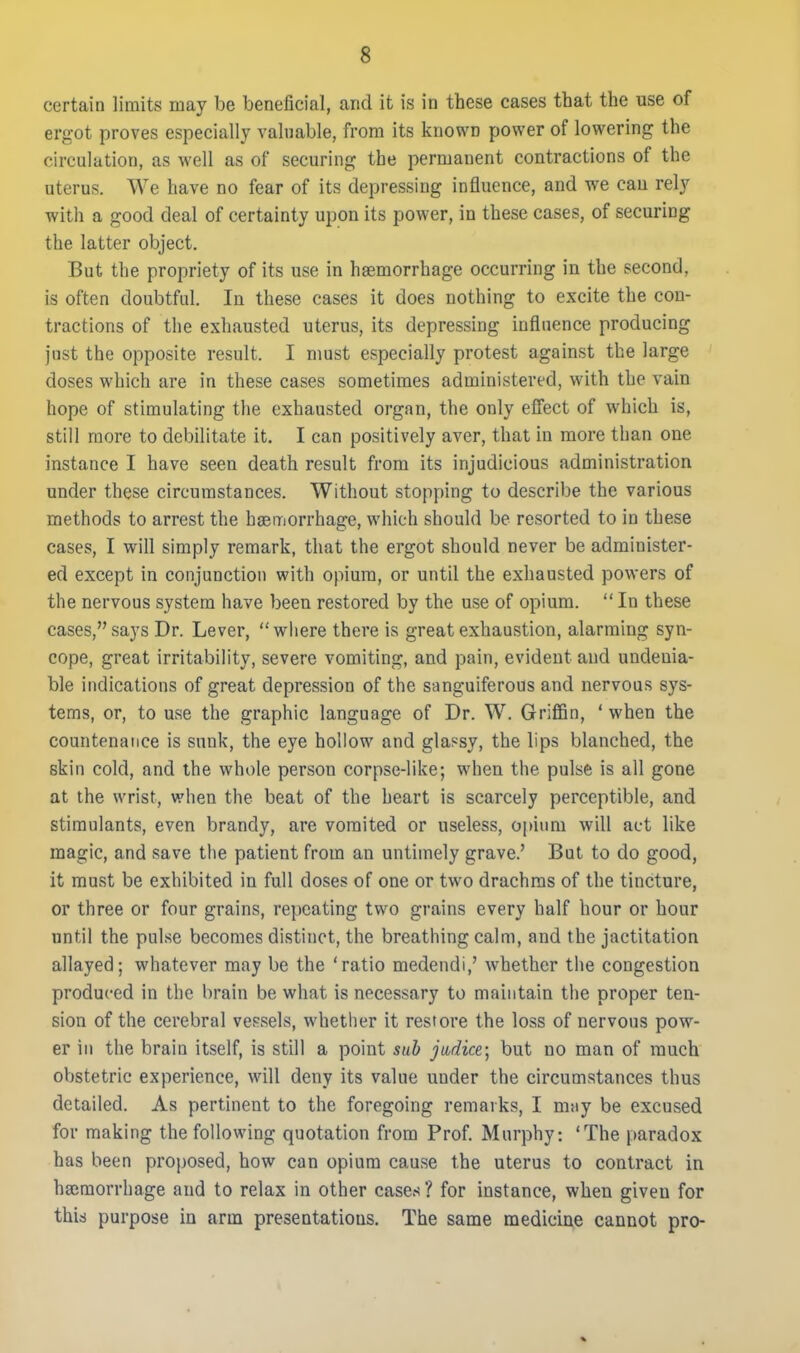 certain limits may be beneficial, and it is in these cases that the use of ergot proves especially valuable, from its known power of lowering the circulation, as well as of securing the permanent contractions of the uterus. We have no fear of its depressing influence, and we can rely with a good deal of certainty upon its power, in these cases, of securing the latter object. But the propriety of its use in haemorrhage occurring in the second, is often doubtful. In these cases it does nothing to excite the con- tractions of the exhausted uterus, its depressing influence producing just the opposite result. I must especially protest against the large doses which are in these cases sometimes administered, with the vain hope of stimulating the exhausted organ, the only effect of which is, still more to debilitate it. I can positively aver, that in more than one instance I have seen death result from its injudicious administration under these circumstances. Without stopping to describe the various methods to arrest the haemorrhage, which should be resorted to in these cases, I will simply remark, that the ergot should never be administer- ed except in conjunction with opium, or until the exhausted powers of the nervous system have been restored by the use of opium.  In these cases, says Dr. Lever, where there is great exhaustion, alarming syn- cope, great irritability, severe vomiting, and pain, evident and undenia- ble indications of great depression of the sanguiferous and nervous sys- tems, or, to use the graphic language of Dr. W. Griffin, ' when the countenance is sunk, the eye hollow and glassy, the lips blanched, the skin cold, and the whole person corpse-like; when the pulse is all gone at the wrist, when the beat of the heart is scarcely perceptible, and stimulants, even brandy, are vomited or useless, opium will act like magic, and save the patient from an untimely grave.' But to do good, it must be exhibited in full doses of one or two drachms of the tincture, or three or four grains, repeating two grains every half hour or hour until the pulse becomes distinct, the breathing calm, and the jactitation allayed; whatever may be the 'ratio medendi,' whether the congestion produced in the brain be what is necessary to maintain the proper ten- sion of the cerebral vessels, whetlier it restore the loss of nervous pow- er in the brain itself, is still a point sub jtidice; but no man of much obstetric experience, will deny its value under the circumstances thus detailed. As pertinent to the foregoing remarks, I may be excused for making the following quotation from Prof Murphy: 'The paradox has been proj)Osed, how can opium cause the uterus to contract in haimorrhage and to relax in other cases ? for instance, when given for this purpose in arm presentations. The same medicine cannot pro-