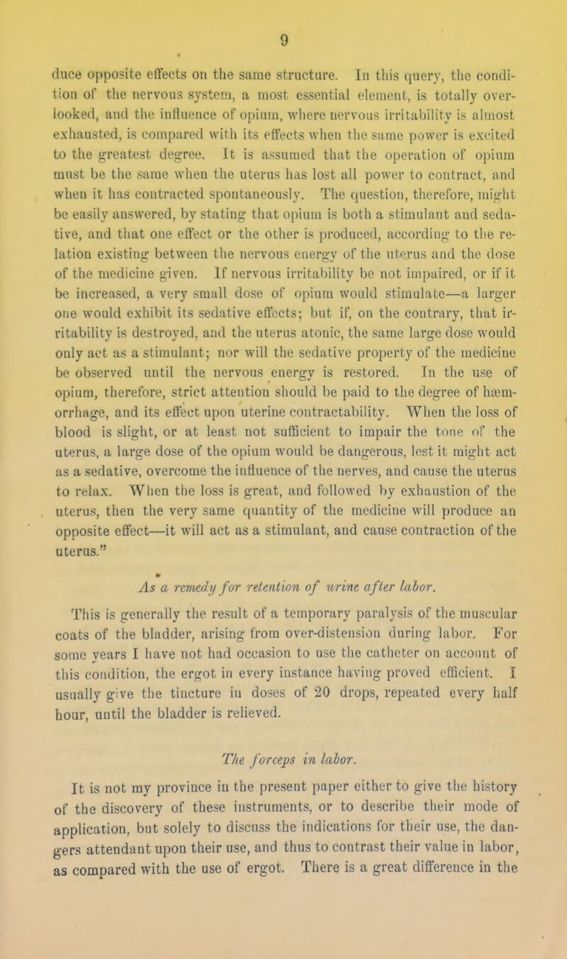 duce opposite effects on the same structure. In this query, the condi- tion of the nervous system, a most essential element, is totally over- looked, and the influence of opium, where nervous irritability is almost exhausted, is compared with its effects when the same power is excited to the greatest degree. It is assumed that the operation of opium must be the same when the uterus has lost all power to contract, and when it has contracted spontaneously. The question, therefore, might be easily answered, by stating that opium is both a stimulant and seda- tive, and that one effect or the other is produced, according to the re- lation existing between the nervous energy of the uterus and the dose of the medicine given. If nervous irritability bo not impaired, or if it be increased, a very small dose of opium would stimulate—a larger one would exhibit its sedative effects; but if, on the contrary, that ir- ritability is destroyed, and the uterus atonic, the same large dose would only act as a stimulant; nor will the sedative property of the medicine be observed until the nervous energy is restored. In the use of opium, therefore, strict attention should be paid to the degree of haem- orrhage, and its effect upon uterine contractability. When the loss of blood is slight, or at least not sulBcient to impair the tone of the uterus, a large dose of the opium would be dangerous, lest it might act as a sedative, overcome the influence of the nerves, and cause the uterus to relax. When the loss is great, and followed by exhaustion of the uterus, then the very same quantity of the medicine will produce an opposite effect—it will act as a stimulant, and cause contraction of the uterus. As a remedy for releniion of urine after lalor. This is generally the result of a temporary paralysis of the muscular coats of the bladder, arising from over-distension during labor. For some years I have not had occasion to use the catheter on accoimt of this condition, the ergot in every instance having proved efficient. I usually give the tincture in doses of 20 drops, repeated every half hour, until the bladder is relieved. The forceps in lalor. It is not ray province in the present paper either to give the history of the discovery of these instruments, or to describe their mode of application, but solely to discuss the indications for their use, the dan- gers attendant upon their use, and thus to contrast their value in labor, as compared with the use of ergot. There is a great difference in the