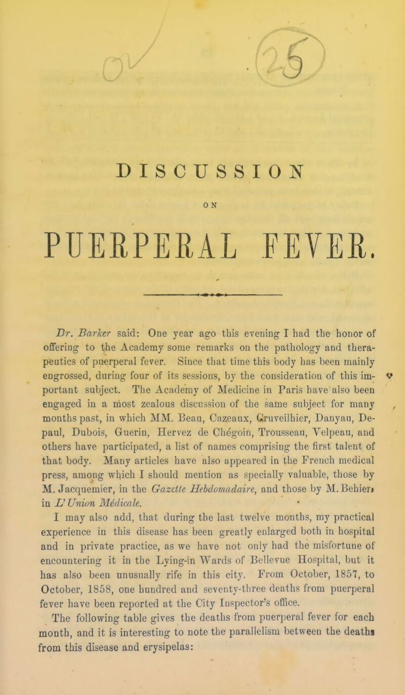 DISCUSSION ON PUERPERAL FEVER. Dr. Barker said: One year ago this evening I had the honor of offering to the Academy some remarks on the pathology and thera- peutics of puerperal fever. Since tliat time this body has been mainly engrossed, during four of its sessions, by the consideration of this im- V portant subject. The Academy of Medicine in Paris have also been engaged in a most zealous discussion of the same subject for many months past, in which MM. Bean, Cazeaux, Gruveilhier, Danyau, De- paul, Dubois, Guerin, Hervez de Chegoin, Trousseau, Velpeau, and others have participated, a list of names comprising the first talent of that body. Many articles have also appeared in the French medical press, among which I should mention as specially valuable, those by M. Jacquemier, in the Gazette Hebdomadaire, and those by M.Behier» in U Union Medicate. I may also add, that during the last twelve months, ray practical experience in this disease has been greatly enlarged both in hospital and in private practice, as we have not only had the misfortune of encountering it in the Lying-in Wards of Bellevue Hospital, but it has also been unusually rife in this city. From October, 1857, to October, 1858, one hundred and seventy-three deaths from puerperal fever have been reported at the City Inspector's office. The following table gives the deaths from puerperal fever for each month, and it is interesting to note the parallelism between the deaths from this disease and erysipelas: