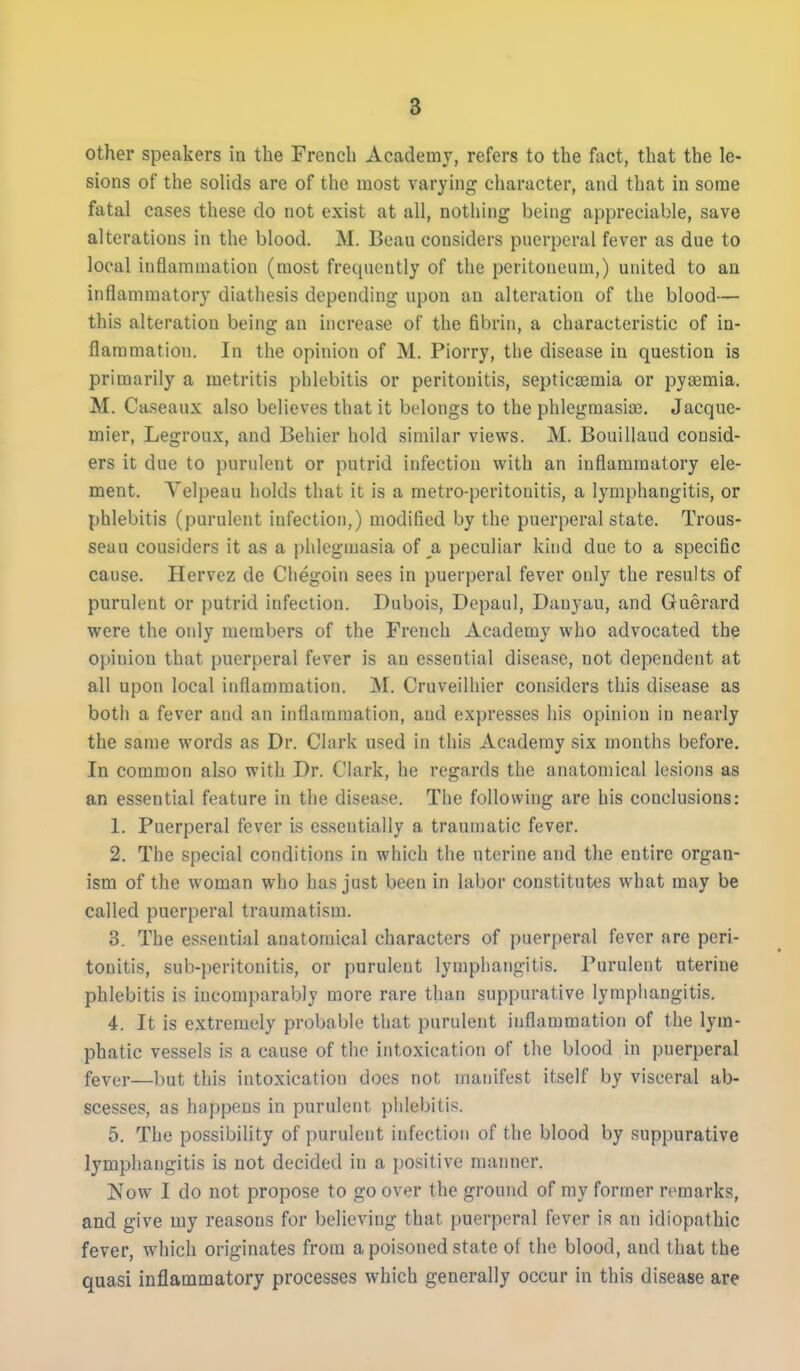 8 other speakers in the French Academy, refers to the fact, that the le- sions of the solids are of the most varying character, and that in some fatal cases these do not exist at all, nothing being appreciable, save alterations in the blood. M. Beau considers puerperal fever as due to local inflammation (most frequently of the peritoneum,) united to an inflammatory diathesis depending upon an alteration of the blood— this alteration being an increase of the fibrin, a characteristic of in- flammation. In the opinion of M. Piorry, the disease in question is primarily a metritis phlebitis or peritonitis, septicaemia or pya3mia. M. Caseaux also believes that it belongs to the phlegmasia}. Jacque- mier, Legroux, and Behier hold similar views. M. Bouillaud consid- ers it due to purulent or putrid infection with an inflammatory ele- ment. Yelpeau holds that it is a metro-peritonitis, a lymphangitis, or phlebitis (purulent infection,) modified by the puerperal state. Trous- seau considers it as a phlcgniasia of a peculiar kind due to a specific cause. Hervez de Chegoin sees in puerperal fever only the results of purulent or putrid infection. Dubois, Dcpaul, Danyau, and Guerard were the only members of the French Academy who advocated the oi>inion that puerperal fever is an essential disease, not dependent at all upon local inflammation. M. Cruveilhier considers this disease as both a fever and an inflammation, and expresses his opinion in nearly the same words as Dr. Clark used in this Academy six months before. In common also with Dr. Clark, he regards the anatomical lesions as an essential feature in the disease. The following are his conclusions: 1. Puerperal fever is essentially a traumatic fever. 2. The special conditions in which the uterine and the entire organ- ism of the woman who has just been in labor constitutes what may be called puerperal traumatism. 3. The essential anatomical characters of puerperal fever are peri- tonitis, sub-peritonitis, or purulent lymphangitis. Purulent uterine phlebitis is incomparably more rare than suppurative lymphangitis. 4. It is extremely probable that purulent inflammation of the lym- phatic vessels is a cause of the intoxication of the blood in puerperal fever—but this intoxication does not manifest itself by visceral ab- scesses, as happens in purulent phlebitis. 5. The possibility of purulent infection of the blood by suppurative lymphangitis is not decided in a positive manner. Now I do not propose to go over the ground of my former remarks, and give my reasons for believing that puerperal fever is an idiopathic fever, which originates from a poisoned state of the blood, and that the quasi inflammatory processes which generally occur in this disease are