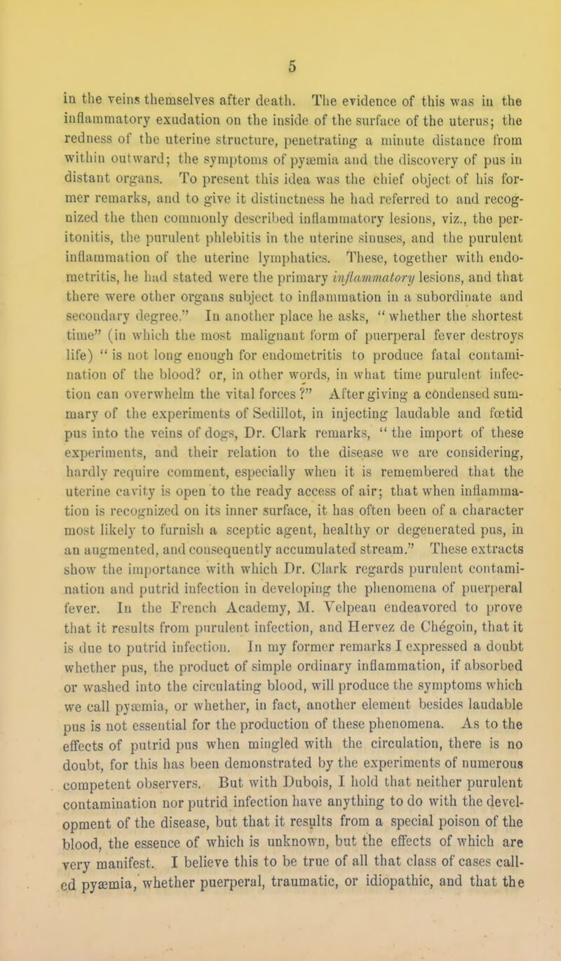 in the veins themselves after death. The evidence of this was iu the inflammatory exudation on the inside of the surface of the uterus; the redness of the uterine structure, penetrating a minute distance from within outward; the symptoms of pyeemia and the discovery of pus in distant organs. To present this idea was the chief object of his for- mer remarks, and to give it distinctness he had referred to and recog- nized the then commonly described inflammatory lesions, viz., the per- itonitis, the purulent phlebitis in the uterine sinuses, and the purulent inflammation of the uterine lymphatics. These, together with endo- metritis, he had stated were the primary injlammatory lesions, and that there were other organs subject to inflammation in a subordinate and secondary degree. In another place he asks,  wiiether the shortest time (in which the most malignant form of puerperal fever destroys life)  is not long enough for endometritis to produce fatal contami- nation of the blood? or, in other words, in what time purulent infec- tion can overwhelm the vital forces ? After giving a condensed sum- mary of the experiments of Sedillot, in injecting laudable and fretid pus into the veins of dogs. Dr. Clark remarks,  the import of these experiments, and their relation to the disease we are considering, hardly require comment, especially when it is remembered that the uterine cavity is open to the ready access of air: that when inflamma- tion is recognized on its inner surface, it has often been of a character most likely to furnish a sceptic agent, healthy or degenerated pus, iu an augmented, and consequently accumulated stream. These extracts show the importance with which Dr. Clark regards purulent contami- nation and putrid infection in developing the phenomena of puerperal fever. In the French Academy, M. Yelpeau endeavored to prove tliat it results from purulent infection, and Hervez de Chegoin, that it is due to putrid infection. In my former remarks I expressed a doubt whether pus, the product of simple ordinary inflammation, if absorbed or washed into the circulating blood, will produce the symptoms which we call pytemia, or whether, in fact, another element besides laudable pus is not essential for the production of these phenomena. As to the effects of putrid pus when mingled with the circulation, there is no doubt, for this has been demonstrated by the experiments of numerous competent observers. But with Dubois, I hold that neither purulent contamination nor putrid infection have anything to do with the devel- opment of the disease, but that it results from a special poison of the blood, the essence of which is unknown, but the effects of which are very manifest. I believe this to be true of all that class of cases call- ed pysemia, whether puerperal, traumatic, or idiopathic, and that the