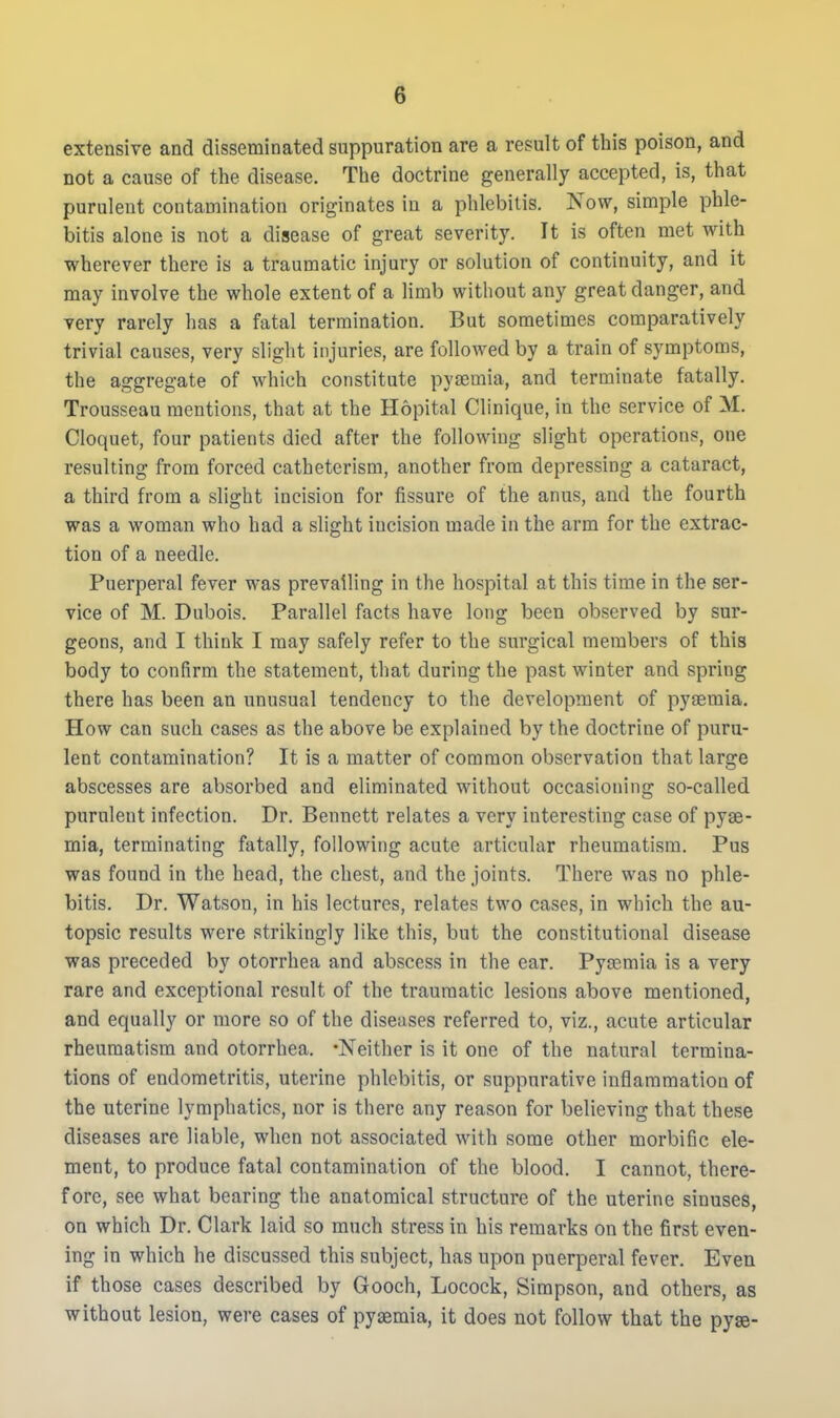 extensive and disseminated suppuration are a result of this poison, and not a cause of the disease. The doctrine generally accepted, is, that purulent contamination originates in a phlebitis. Kow, simple phle- bitis alone is not a disease of great severity. It is often met with wherever there is a traumatic injury or solution of continuity, and it may involve the whole extent of a limb without any great danger, and very rarely has a fatal termination. But sometimes comparatively trivial causes, very slight injuries, are followed by a train of symptoms, the aggregate of which constitute pyaemia, and terminate fatally. Trousseau mentions, that at the Hopital Clinique, in the service of M. Cloquet, four patients died after the following slight operations, one resulting from forced catheterism, another from depressing a cataract, a third from a slight incision for fissure of the anus, and the fourth was a woman who had a slight incision made in the arm for the extrac- tion of a needle. Puerperal fever was prevailing in the hospital at this time in the ser- vice of M. Dubois. Parallel facts have long been observed by sur- geons, and I think I may safely refer to the surgical members of this body to confirm the statement, that during the past winter and spring there has been an unusual tendency to the development of pyaemia. How can such cases as the above be explained by the doctrine of puru- lent contamination? It is a matter of common observation that large abscesses are absorbed and eliminated without occasioning so-called purulent infection. Dr. Bennett relates a very interesting case of pyae- mia, terminating fatally, following acute articular rheumatism. Pus was found in the head, the chest, and the joints. There was no phle- bitis. Dr. Watson, in his lectures, relates two cases, in which the au- topsic results were strikingly like this, but the constitutional disease was preceded by otorrhea and abscess in the ear. Pyaemia is a very rare and exceptional result of the traumatic lesions above mentioned, and equally or more so of the diseases referred to, viz., acute articular rheumatism and otorrhea. -Neither is it one of the natural termina- tions of endometritis, uterine phlebitis, or suppurative inflammation of the uterine lymphatics, nor is there any reason for believing that these diseases are liable, when not associated with some other morbific ele- ment, to produce fatal contamination of the blood. I cannot, there- fore, see what bearing the anatomical structure of the uterine sinuses, on which Dr. Clark laid so much stress in his remarks on the first even- ing in which he discussed this subject, has upon puerperal fever. Even if th ose cases described by Gooch, Locock, Simpson, and others, as without lesion, were cases of pyaemia, it does not follow that the pyse-