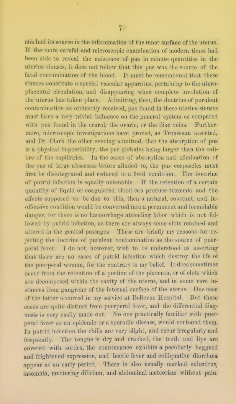 raia had its source in the inflammation of the inner surface of the uterus. If the more careful and microscopic examination of modern times had been able to reveal the existence of pus in minute quantities in the uterine sinuses, it does not follow that this pus was the source of the fatal contamination of the blood. It must be remembered that these sinuses constitute a special vascular apparatus, pertaining to the utero- placental circulation, and disappearing when complete involution of the uterus has taken place. Admitting, then, the doctrine of purulent contamination as ordinarily received, pus found in these uterine sinuses must have a very trivial influence on the general system as compared with pus found in the crural, the ovaric, or the iliac veins. Further- more, microscopic investigations have proved, as Trousseau asserted, and Dr. Clark the other evening admitted, that the absorption of pus is a physical impossibility, the pus globules being larger than the cali- bre of the capillaries. In the cases of absorption and elimination of the pus of large abscesses before alluded to, the pus corpuscles must first be disintegrated and reduced to a fluid condition. The doctrine of putrid infection is equally untenable. If the retention of a certain quantity of liquid or coagulated blood can produce toxaemia and the effects supposed to be due to this, then a natural, constant, and in- oft'ensive condition would be converted into a permanent and formidable danger, for there is no haemorrhage attending labor which is not fol- lowed by j)utrid infection, as there are always some clots retained and altered in the genital passages. These are briefly my reasons for re- jecting the doctrine of purulent contamination as the source of puer- peral fever. I do not, however, wish to be understood as asserting that there are no cases of putrid infection which destroy the life of the puerperal woman, for the contrary is my belief. It docs sometimes occur from the retention of a portion of the placenta, or of clots which are decomposed within the cavity of the uterus, and in some rare in- stances from gangrene of the internal surface of the uterus. One case of the latter occurred in my service at BeHevue Hospital. But these cases are quite distinct from puerperal fever, and the differential diag- nosis is very easily made out. No one practically familiar with puer- peral fever as an epidemic or a sporadic disease, would confound them. In putrid infection the chills are very slight, and recur irregularly and frequently. The tongue is dry and cracked, the teeth and lips are covered with sordes, the countenance exhibits a peculiarly haggard and frightened expression, and hectic fever and colliquative diarrlicea appear at an early period. There is also usually marked subsultus, insomnia, muttering dilirium, and abdominal meteorism without pain.