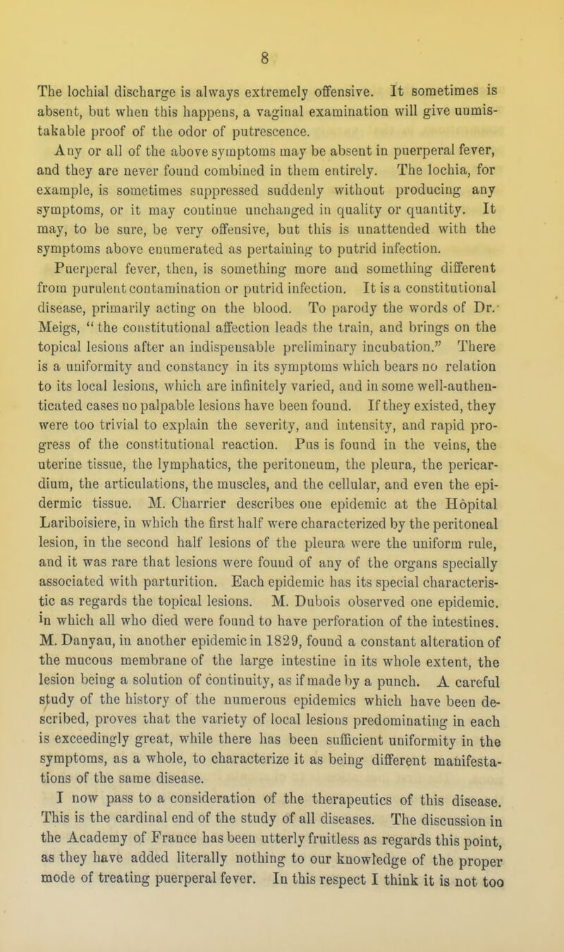 The lochia! discharge is always extremely offensive. It sometimes is absent, but when this happens, a vaginal examination will give unmis- takable proof of the odor of putrescence. Any or all of the above symptoms may be absent in puerperal fever, and they are never found combined in them entirely. The lochia, for example, is sometimes suppressed suddenly without producing any symptoms, or it may continue unchanged in quality or quantity. It may, to be sure, be very offensive, but this is unattended with the symptoms above enumerated as pertaining to putrid infection. Puerperal fever, then, is something more and something different from purulent contamination or putrid infection. It is a constitutional disease, primarily acting on the blood. To parody the words of Dr.- Meigs,  the constitutional affection leads the train, and brings on the topical lesions after an indispensable preliminary incubation. There is a uniformity and constancy in its symptoms which bears no relation to its local lesions, which are infinitely varied, and in some well-authen- ticated cases no palpable lesions have been found. If they existed, they were too trivial to explain the severity, and intensity, and rapid pro- gress of the constitutional reaction. Pus is found in the veins, the uterine tissue, the lymphatics, the peritoneum, the pleura, the pericar- dium, the articulations, the muscles, and the cellular, and even the epi- dermic tissue. M. Charrier describes one epidemic at the Hopital Lariboisiere, in which the first half were characterized by the peritoneal lesion, in the second half lesions of the pleura were the uniform rule, and it was rare that lesions were found of any of the organs specially associated with parturition. Each epidemic has its special characteris- tic as regards the topical lesions. M. Dubois observed one epidemic, in which all who died were found to have perforation of the intestines. M. Danyau, in another epidemic in 1829, found a constant alteration of the mucous membrane of the large intestine in its whole extent, the lesion being a solution of continuity, as if made by a punch. A careful study of the history of the numerous epidemics which have been de- scribed, proves ihat the variety of local lesions predominating in each is exceedingly great, while there has been sufficient uniformity in the symptoms, as a whole, to characterize it as being different manifesta- tions of the same disease. I now pass to a consideration of the therapeutics of this disease. This is the cardinal end of the study of all diseases. The discussion in the Academy of France has been utterly fruitless as regards this point, as they have added literally nothing to our knowledge of the proper mode of treating puerperal fever. In this respect I think it is not too