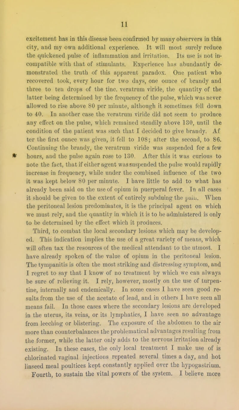excitement has in this disease been confirmed by many observers in this city, and my own additional experience. It will most surely reduce the quickened pulse of inflammation and irritation. Its use is not in- compatible with that of stimulants. Experience has abundantly de- monstrated the truth of this apparent paradox. One patient who recovered took, every hour for two days, one ounce of brandy and three to ten drops of the tine, veratrum viride, the cjuantity of the latter being determined by the frequency of the pulse, which was never allowed to rise above 80 per minute, although it sometimes fell down to 40. In another case the veratrum viride did not seem to produce any effect on the pulse, which remained steadily above 130, until the condition of the patient was such that I decided to give brandy. Af ter the first ounce was given, it fell to 108; after the second, to 86. Continuing the brandy, the veratrum viride was suspended for a few * hours, and the pulse again rose to 130. After this it was curious to note the fact, that if either agent was suspended the pulse would rapidly increase in frequency, while under the combined influence of the two it was kept below 80 per minute. I have little to add to what has already been said on the use of opium in puerperal fever. In all cases it should be given to the extent of entirely subduing the paiu. When the peritoneal lesion predominates, it is the principal agent on which we must rely, and the quantity in which it is to be administered is only to be determined by the eflfect which it produces. Third, to combat the local secondary lesions which may be develop- ed. This indication implies the use of a great variety of means, which will often tax the resources of the medical attendant to the utmost. I have already spoken of the value of opium in the peritoneal lesion. The tympanitis is often the most striking and distressing symptom, and I regret to say that I know of no treatment by which we can always be sure of relieving it. I rely, however, mostly on the use of turpen- tine, internally and endemically. In some cases I have seen good re- sults from the use of the acetate of lead, and in others I have seen all means fail. In those cases where the secondary lesions are developed in the uterus, its veins, or its lymphatics, I have seen no advantage from leeching or blistering. The exposure of the abdomen to the air more than counterbalances the problematical advantages resulting from the former, while the latter only adds to the nervous irritation already existing. In these cases, the only local treatment I make use of is chlorinated vaginal injections repeated several times a day, and hot linseed meal poultices kept constantly applied over the hypogastrium. Fourth, to sustain the vital powers of the system. I believe more