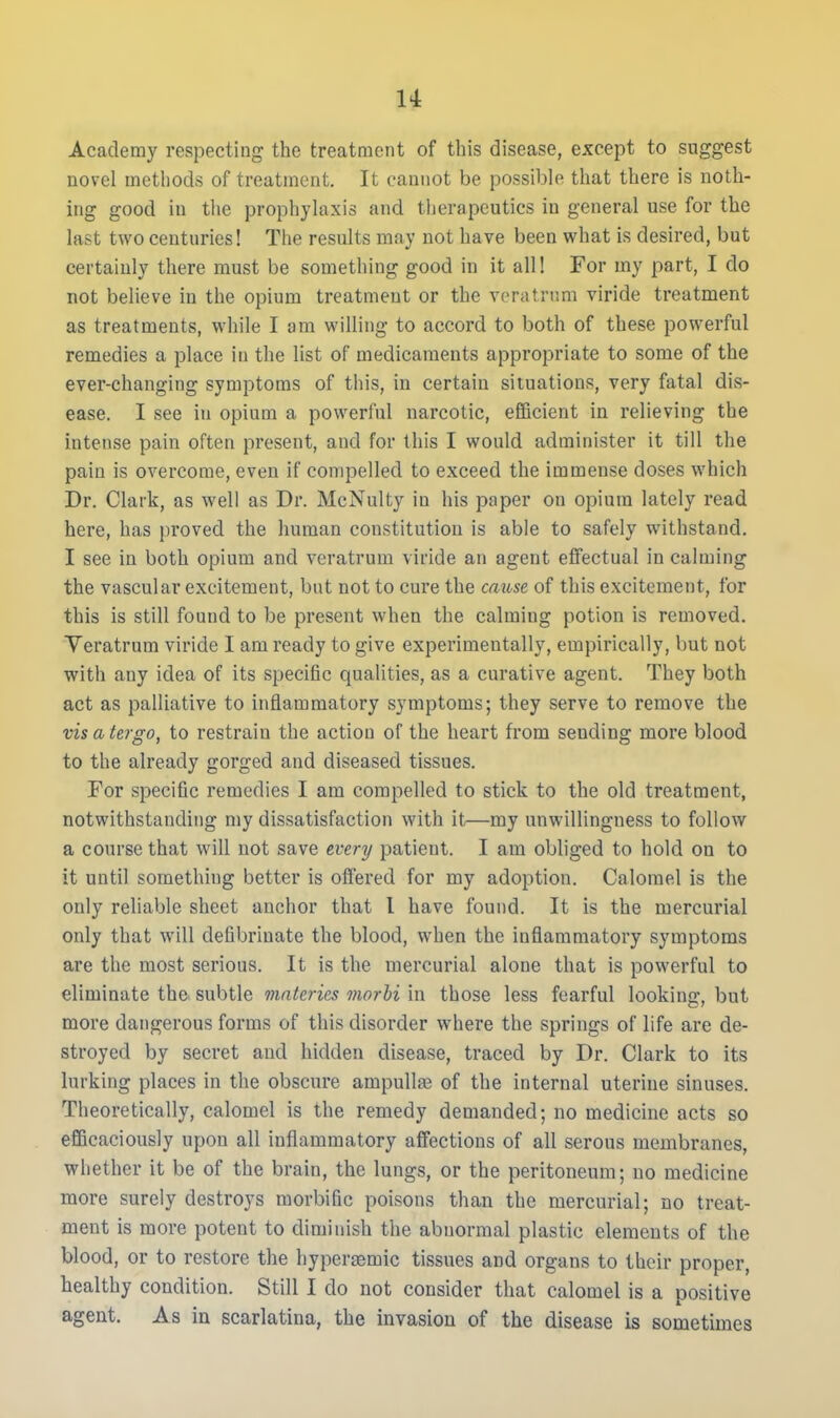 Academy respecting the treatment of this disease, except to suggest novel methods of treatment. It cannot be possible that there is noth- ing good in the prophyhixis and therapeutics in general use for the last two centuries! The results may not have been what is desired, but certainly there must be something good in it all! For my part, I do not believe in the opium treatment or the veratrnm viride treatment as treatments, while I am willing to accord to both of these powerful remedies a place in the list of medicaments appropriate to some of the ever-changing symptoms of this, in certain situations, very fatal divS- ease. I see in opium a powerful narcotic, efficient in relieving the intense pain often present, and for this I would administer it till the pain is overcome, even if compelled to exceed the immense doses which Dr. Clark, as well as Dr. McNulty in his paper on opium lately read here, has proved the human constitution is able to safely withstand. I see in both opium and veratrnm viride an agent effectual in calming the vascular excitement, but not to cure the cause of this excitement, for this is still found to be present when the calming potion is removed. Yeratrum viride I am ready to give experimentally, empirically, but not with any idea of its specific qualities, as a curative agent. They both act as palliative to inflammatory symptoms; they serve to remove the visatergo, to restrain the action of the heart from sending more blood to the already gorged and diseased tissues. For specific remedies I am compelled to stick to the old treatment, notwithstanding my dissatisfaction with it—my unwillingness to follow a course that will not save every patient. I am obliged to hold on to it until something better is offered for my adoption. Calomel is the only reliable sheet anchor that I have found. It is the mercurial only that will defibrinate the blood, when the inflammatory symptoms are the most serious. It is the mercurial alone that is powerful to eliminate the subtle mnteries morhi in those less fearful looking, but more dangerous forms of this disorder where the springs of life are de- stroyed by secret and hidden disease, traced by Dr. Clark to its lurking places in the obscure ampulla of the internal uterine sinuses. Theoretically, calomel is the remedy demanded; no medicine acts so efficaciously upon all inflammatory affections of all serous membranes, whether it be of the brain, the lungs, or the peritoneum; no medicine more surely destroys morbific poisons than the mercurial; no treat- ment is more potent to diminish the abnormal plastic elements of the blood, or to restore the hyperamic tissues and organs to their proper, healthy condition. Still I do not consider that calomel is a positive agent. As in scarlatina, the invasion of the disease is sometimes