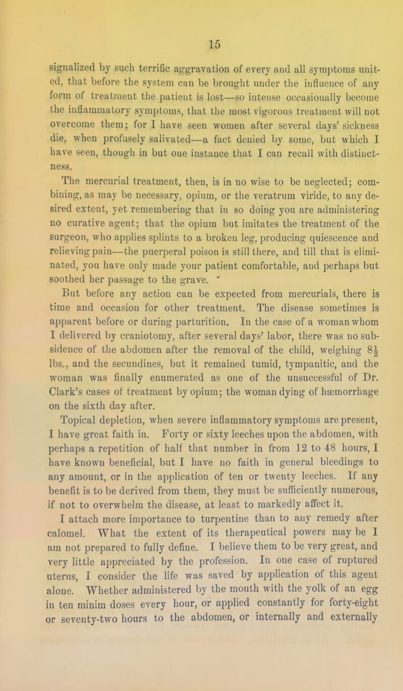 signalized by such terrific aggravation of every and all symptoms unit- ed, that before the system can be brought under the influence of any form of treatment the patient is lost—so intense occasionally become the inflammatory symptoms, that the most vigorous treatment will not overcome them; fori have seen women after several days'sickness die, when profusely salivated—a fact denied by some, but which I have seen, though in but one instance that I can recall with distinct- ness. The mercurial treatment, then, is in no wise to be neglected; com- bining, as may be necessary, opium, or the veratrum viride, to any de- sired extent, yet remembering that in so doing you are administering no curative agent; that the opium but imitates the treatment of the surgeon, who applies splints to a broken leg, producing quiescence and relieving pain—the puerperal poison is still there, and till that is elimi- nated, you have only made your patient comfortable, and perhaps but soothed her passage to the grave. * But before any action can be expected from mercurials, there is time and occasion for other treatment. The disease sometimes is apparent before or during parturition. In the case of a woman whom I delivered by craniotomy, after several days' labor, there was no sub- sidence of the abdomen after the removal of the child, weighing 8| lbs., and the secundines, but it remained tumid, tympanitic, and the woman was finally enumerated as one of the unsuccessful of Dr. Clark's cases of treatment by opium; the woman dying of haemorrhage on the sixth day after. Topical depletion, when severe inflammatory symptoms are present, I have great faith in. Forty or sixty leeches upon the abdomen, with perhaps a repetition of half that number in from 12 to 48 hours, I have known beneficial, but I have no faith in general bleedings to any amount, or in the application of ten or twenty leeches. If any benefit is to be derived from them, they must be sufficiently numerous, if not to overwhelm the disease, at least to markedly afl'ect it. I attach more importance to turpentine than to any remedy after calomel. What the extent of its therapeutical powers may be I am not prepared to fully define. I believe them to be very great, and very little appreciated by the profession. In one case of ruptured uterus, I consider the life was saved by application of this agent alone. Whether administered by the mouth with the yolk of an egg in ten minim doses every hour, or applied constantly for forty-eight or seventy-two hours to the abdomen, or internally and externally