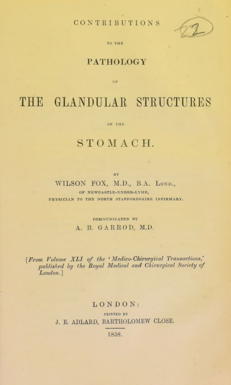 TO THE PATHOLOGY OK THE GLANDULAR STRUCTURES OF THE STOMACH. BY WILSON FOX, M.D., B A. Lond., OP XEWCASTLE-UNDER-LYME, PHYSICIAN TO THE NORTH STAFFORDSHIRE INFIRMARY. COMMUNICATED BY A. B. GARROD, M.D. [From Volume XLI of the ' Medico-Chirurgical Transactions* published by the Royal Medical and Chirurgical Society of London.^ LONDON: PRINTED BY J. E. ADLARD, BARTHOLOMEW CLOSE. 1858.