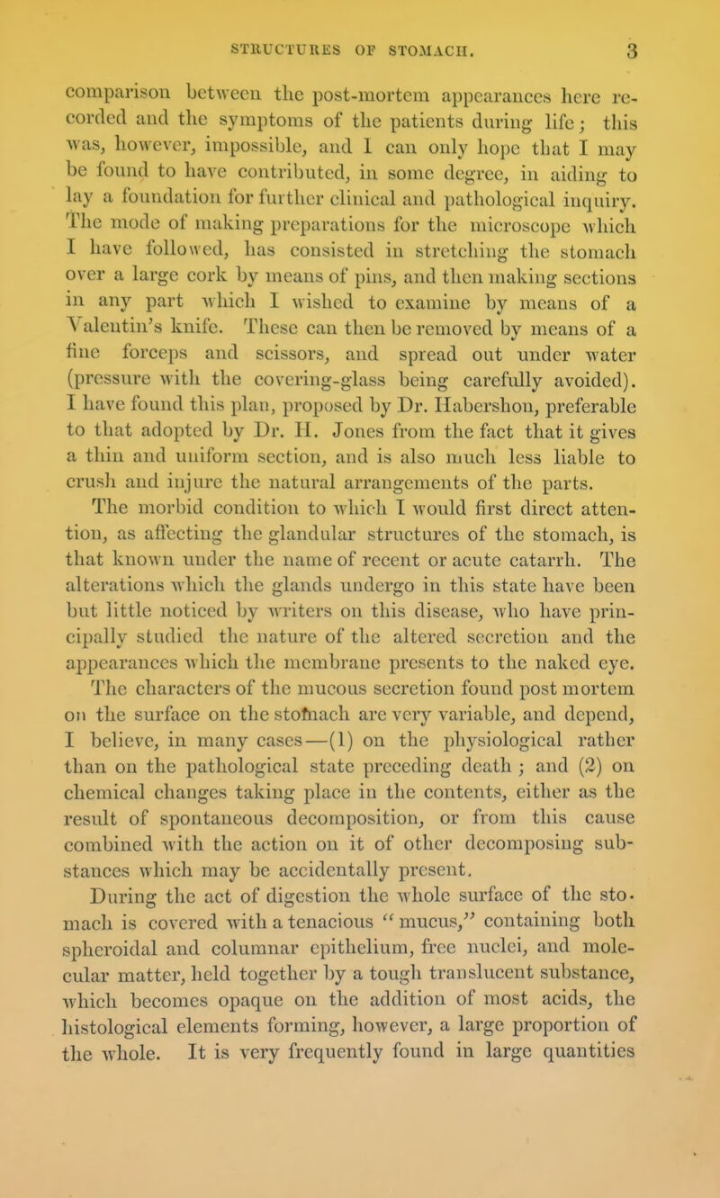 comparison between the post-mortem appearances here re- corded and the symptoms of the patients during- life; this was, however, impossible, and I can only hope that I may be found to have contributed, in some degree, in aiding to lay a foundation for further clinical and pathological inquiry. The mode of making preparations for the microscope which I have followed, has consisted in stretching the stomach over a large cork by means of pins, and then making sections in any part which I wished to examine by means of a Valentin's knife. These can then be removed by means of a fine forceps and scissors, and spread out under water (pressure with the covering-glass being carefully avoided). I have found this plan, proposed by Dr. Habershon, preferable to that adopted by Dr. H. Jones from the fact that it gives a thin and uniform section, and is also much less liable to crush and injure the natural arrangements of the parts. The morbid condition to which I would first direct atten- tion, as affecting the glandular structures of the stomach, is that known under the name of recent or acute catarrh. The alterations which the glands undergo in this state have been but little noticed by waiters on this disease, Avho have prin- cipally studied the nature of the altered secretion and the appearances Avhich the membrane presents to the naked eye. The characters of the mucous secretion found post mortem o?i the surface on the stofnach are very variable, and depend, I believe, in many cases—(1) on the physiological rather than on the pathological state preceding death ; and (2) on chemical changes taking place in the contents, either as the result of spontaneous decomposition, or from this cause combined with the action on it of other decomposing sub- stances which may be accidentally present. During the act of digestion the whole surface of the sto- mach is covered with a tenacious  mucus,^^ containing both spheroidal and columnar epithelium, free nuclei, and mole- cular matter, held together by a tough translucent substance, which becomes opaque on the addition of most acids, the histological elements forming, however, a large proportion of the whole. It is very frequently found in large quantities