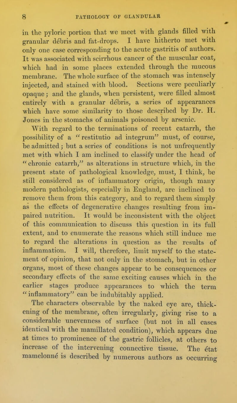 in tlie pyloric portion that we meet with glands filled with granular debris and fat-drops. I have hitherto met with only one case corresponding to the acute gastritis of authors. It was associated with scirrhous cancer of the muscular coat, which had in some places extended through the raucous membrane. The whole surface of the stomach was intensely injected, and stained with blood. Sections were peculiarly opaque; and the glands, when persistent, were filled almost entirely with a granular debris, a series of appearances which have some similarity to those described by Dr. H. Jones in the stomachs of animals poisoned by arsenic. With regard to the terminations of recent catarrh, the possibility of a  restitutio ad integrum must, of course, be admitted; but a series of conditions is not unfrequently met with which I am inclined to classify under the head of chronic catarrh, as alterations in structure which, in the present state of pathological knowledge, must, I think, be still considered as of inflammatory origin, though many modern pathologists, especially in England, are inclined to remove them from this category, and to regard them simply as the effects of degenerative changes resulting from im- paired nutrition. It would be inconsistent with the object of this communication to discuss this question in its full extent, and to enumerate the reasons which still induce me to regard the alterations in question as the results of inflammation. I will, therefore, limit myself to the state- ment of opinion, that not only in the stomach, but in other organs, most of these changes appear to be consequences or secondary effects of the same exciting causes which in the earlier stages produce appearances to which the term  inflammatory can be indubitably applied. The characters observable by the naked eye are, thick- ening of the membrane, often irregularly, giving rise to a considerable unevenness of surface (but not in all cases identical with the mamillated condition), which appears due at times to prominence of the gastric follicles, at others to increase of the intervening connective tissue. The etat mamelonne is described by numerous authors as occurring