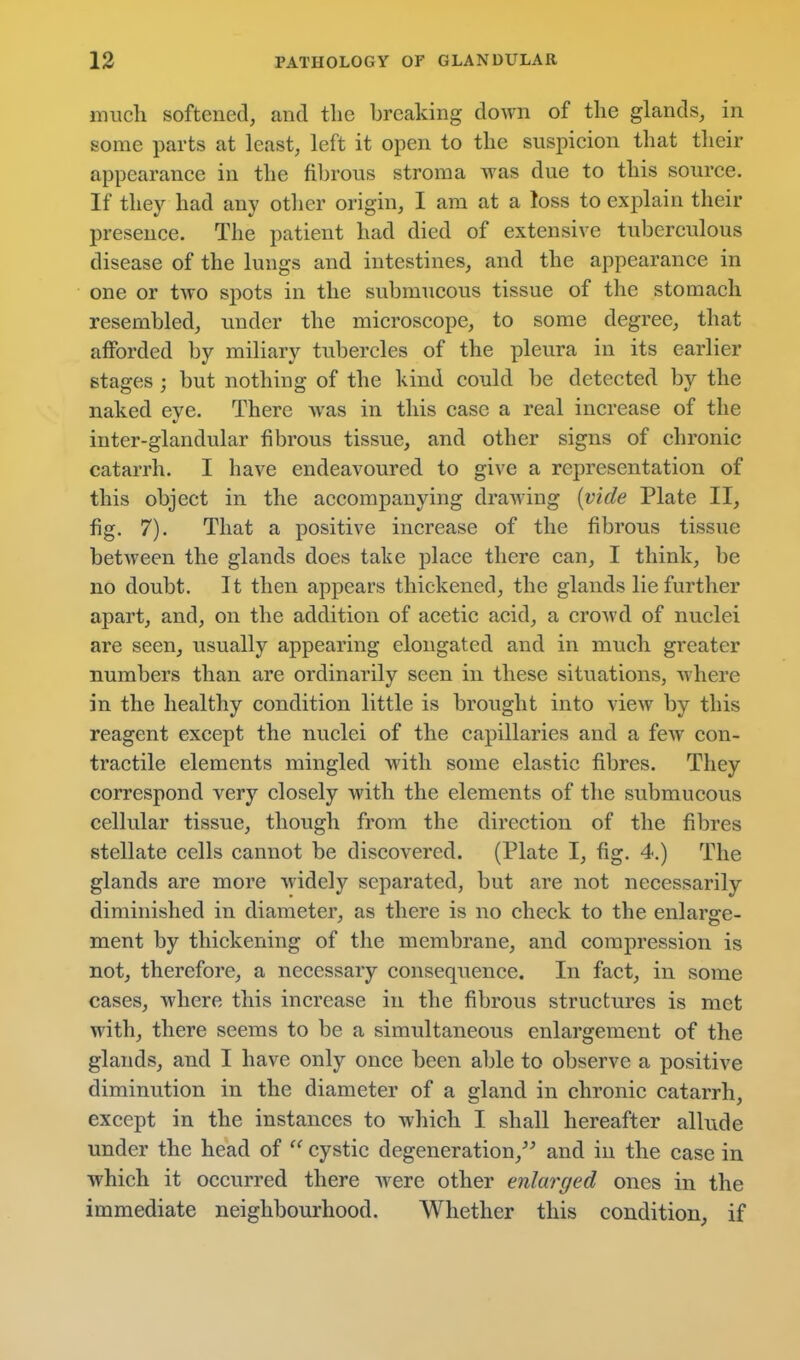miicli softened, and the breaking doAvn of tlie glands, in some parts at least, left it open to the suspicion that their appearance in the fibrous stroma was due to this source. If they had any otlier origin, I am at a toss to explain their presence. The patient had died of extensive tuberculous disease of the lungs and intestines, and the appearance in one or Uyo spots in the submucous tissue of the stomach resembled, imder the microscope, to some degree, that afforded by miliary tubercles of the pleura in its earlier stages ; but nothing of the kind could be detected by the naked eye. There was in this case a real increase of the inter-glandular fibrous tissue, and other signs of chronic catarrh. I have endeavoured to give a representation of this object in the accompanying drawing {vide Plate II, fig. 7). That a positive increase of the fibrous tissue between the glands does take place there can, I think, be no doubt. It then appears thickened, the glands lie further apart, and, on the addition of acetic acid, a crowd of nuclei are seen, usually appearing elongated and in much greater numbers than are ordinarily seen in these situations, where in the healthy condition little is brought into view by this reagent except the nuclei of the capillaries and a few con- tractile elements mingled with some elastic fibres. They correspond very closely with the elements of the submucous cellular tissue, though from the direction of the fibres stellate cells cannot be discovered. (Plate I, fig. 4.) The glands are more widely separated, but are not necessarily diminished in diameter, as there is no check to the enlarge- ment by thickening of the membrane, and compression is not, therefore, a necessary consequence. In fact, in some cases, where this increase in the fibrous structures is met with, there seems to be a simultaneous enlargement of the glands, and I have only once been able to observe a positive diminution in the diameter of a gland in chronic catarrh, except in the instances to which I shall hereafter allude under the head of  cystic degeneration,^^ and in the case in which it occurred there Avere other enlarged ones in the immediate neighbourhood. Whether this condition, if