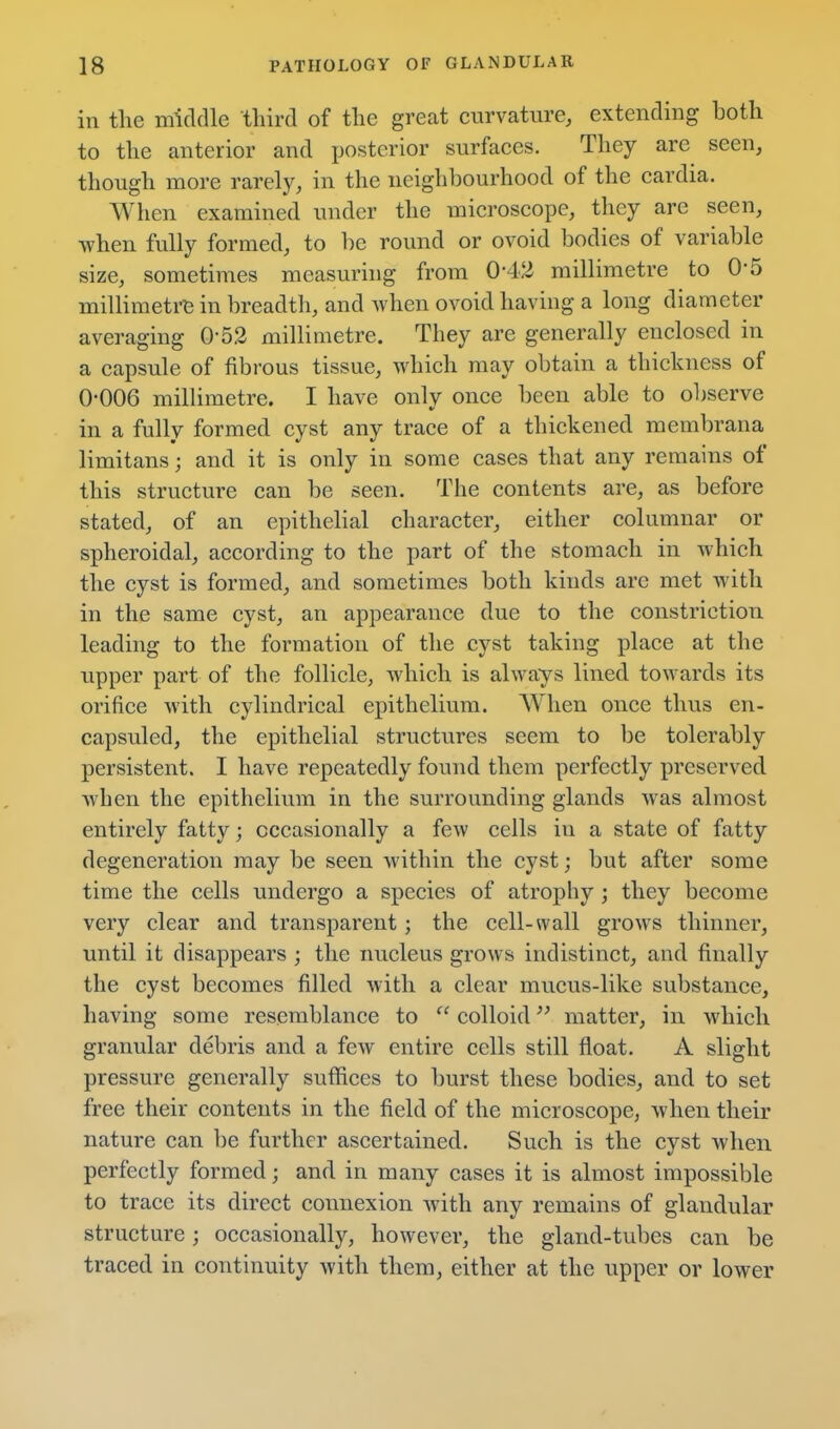 in the middle third of the great curvature, extending both to the anterior and posterior surfaces. They are seen, though more rarely, in the neighbourhood of the cardia. When examined under the microscope, they are seen, when fully formed, to be round or ovoid bodies of variable size, sometimes measurhig from 0-42 millimetre to 0-5 millimetre in breadth, and when ovoid having a long diameter averaging 0-52 millimetre. They are generally enclosed in a capsule of fibrous tissue, which may obtain a thickness of 0-006 millimetre. I have only once been able to observe in a fully formed cyst any trace of a thickened membrana limitans; and it is only in some cases that any remains of this structure can be seen. The contents are, as before stated, of an epithelial character, either columnar or spheroidal, according to the part of the stomach in Avhich the cyst is formed, and sometimes both kinds are met with in the same cyst, an appearance due to the constriction leading to the formation of the cyst taking place at the upper part of the follicle, Avhich is always lined towards its orifice with cylindrical epithelium. When once thus en- capsuled, the epithelial structures seem to be tolerably persistent. I have repeatedly found them perfectly preserved when the epithelium in the surrounding glands was almost entirely fatty; occasionally a few cells in a state of fatty degeneration may be seen within the cyst; but after some time the cells undergo a species of atrophy ; they become very clear and transparent; the cell-wall grows thinner, until it disappears ; the nucleus grows indistinct, and finally the cyst becomes filled with a clear mucus-like substance, having some resemblance to  colloid matter, in which granular debris and a few entire cells still float. A slight pressure generally suffices to burst these bodies, and to set free their contents in the field of the microscope, when their nature can be further ascertained. Such is the cyst when perfectly formed; and in many cases it is almost impossible to trace its direct connexion with any remains of glandular structure; occasionally, however, the gland-tubes can be traced in continuity with them, either at the upper or lower