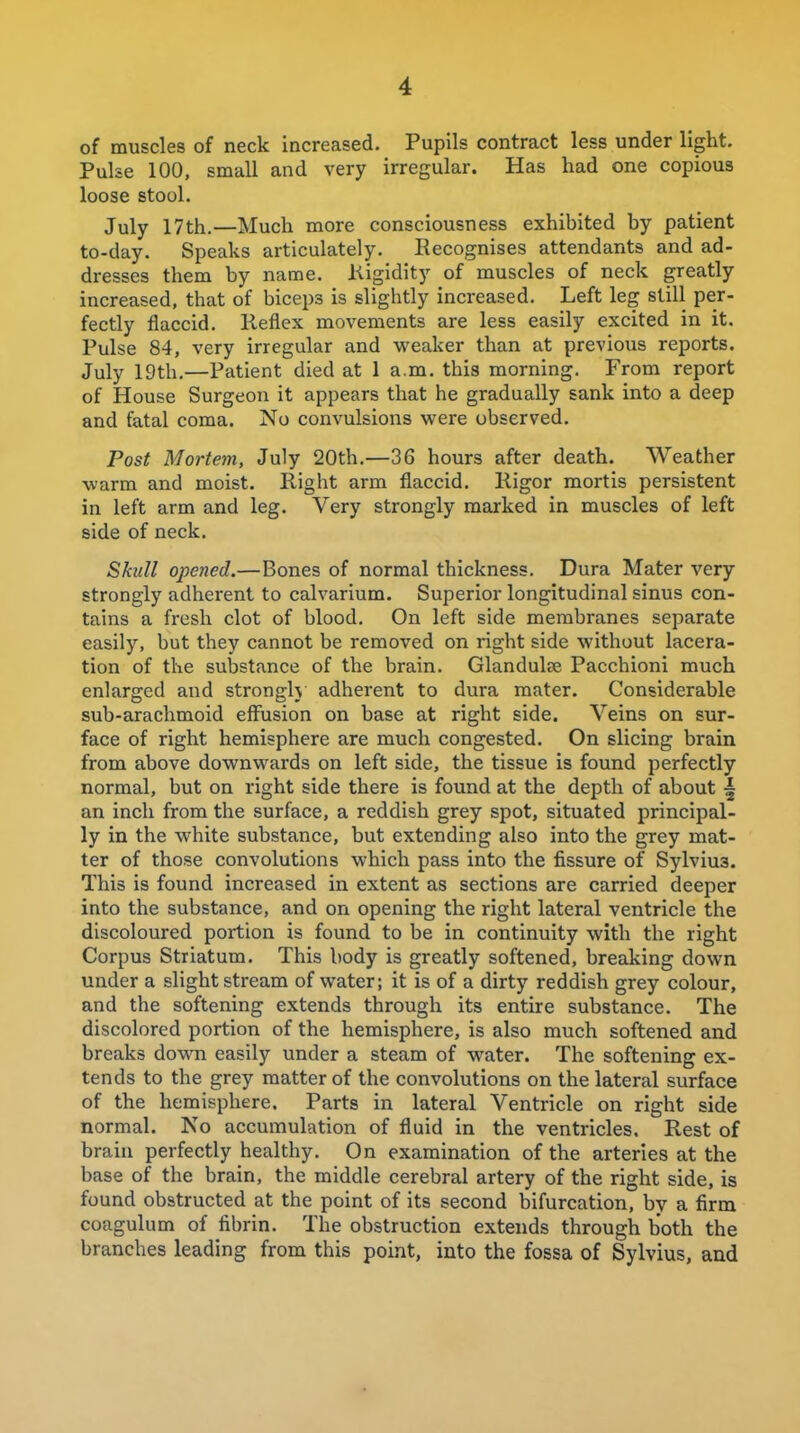 of muscles of neck increased. Pupils contract less under light, Puhe 100, small and very irregular. Has had one copious loose stool. July 17th.—Much more consciousness exhibited by patient to-day. Speaks articulately. Recognises attendants and ad- dresses them by name. Kigidity of muscles of neck greatly increased, that of biceps is slightly increased. Left leg still per- fectly flaccid. Reflex movements are less easily excited in it. Pulse 84, very irregular and vi^eaker than at previous reports. July 19th.—Patient died at 1 a.m. this morning. From report of House Surgeon it appears that he gradually sank into a deep and fatal coma. No convulsions were observed. Post Mortem, July 20th.—36 hours after death. Weather warm and moist. Right arm flaccid. Rigor mortis persistent in left arm and leg. Very strongly marked in muscles of left side of neck. Skull opened.—Bones of normal thickness. Dura Mater very strongly adherent to calvarium. Superior longitudinal sinus con- tains a fresh clot of blood. On left side membranes separate easily, but they cannot be removed on right side without lacera- tion of the substance of the brain. Glandulse Pacchioni much enlarged and strongh adherent to dura mater. Considerable sub-arachmoid effusion on base at right side. Veins on sur- face of right hemisphere are much congested. On slicing brain from above downwards on left side, the tissue is found perfectly normal, but on right side there is found at the depth of about \ an inch from the surface, a reddish grey spot, situated principal- ly in the white substance, but extending also into the grey mat- ter of those convolutions which pass into the fissure of Sylvius. This is found increased in extent as sections are carried deeper into the substance, and on opening the right lateral ventricle the discoloured portion is found to be in continuity with the right Corpus Striatum. This body is greatly softened, breaking down under a slight stream of water; it is of a dirty reddish grey colour, and the softening extends through its entire substance. The discolored portion of the hemisphere, is also much softened and breaks down easily under a steam of water. The softening ex- tends to the grey matter of the convolutions on the lateral surface of the hemisphere. Parts in lateral Ventricle on right side normal. No accumulation of fluid in the ventricles. Rest of brain perfectly healthy. On examination of the arteries at the base of the brain, the middle cerebral artery of the right side, is found obstructed at the point of its second bifurcation, by a firm coagulum of fibrin. The obstruction extends through both the branches leading from this point, into the fossa of Sylvius, and
