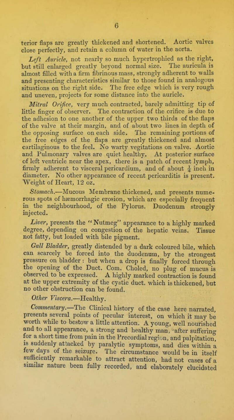 terior flaps are greatly thickened and shortened. Aortic valves close perfectly, and retain a column of water in the aorta. Left Auricle, not nearly so much hypertrophied as the right, but still enlarged greatly beyond normal size. The auricula is almost filled with a firm fibrinous mass, strongly adherent to walls and presenting characteristics similar to those found in analogous situations on the right side. The free edge which is very rough and uneven, projects for some distance into the auricle. Mitral Orifice, very much contracted, barely admitting tip of little finger of observer. The contraction of the orifice is due to the adhesion to one another of the upper two thirds of the flaps of the valve at their margin, and of about two lines in depth of the opposing surface on each side. The remaining portions of the free edges of the flaps are greatly thickened and almost cartilaginous to the feel. No warty vegitations on valve. Aortic and Pulmonary valves are quiet healthy. At posterior surface of left ventricle near the apex, there is a patch of recent lymph, firmly adherent to visceral pericardium, and of about :|: inch in diameter. No other appearance of recent pericarditis is present. Weight of Heart, 12 oz. Stomach.—Mucous Membrane thickened, and presents nume- rous spots of heemorrhagic erosion, which are especially frequent in the neighbourhood, of the Pylorus. Duodenum strongly injected. Liver, presents the  Nutmeg appearance to a highly marked degree, depending on congestion of the hepatic veins. Tissue not fatty, but loaded with bile pigment. Gall Bladder, greatly distended by a dark coloured bile, which can scarcely be forced into the duodenum, by the strongest pressure on bladder : but when a drop is finally forced through the opening of the Duct. Com. Choled, no plug of mucus is observed to be expressed. A highly marked contraction is found at the upper extremity of the cystic duct, which is thickened, but no other obstruction can be found. Other Viscera.—Healthy. Commentary.—The Clinical history of the case here narrated, presents several points of pecular interest, on which it may be worth while to bestow a little attention. A young, well nourished and to all appearance, a strong and healthy man, 'after sulFering for a short time from pain in the Precordial region, and palpitation, is suddenly attacked by paral-ytic symptoms, and dies within a few days of the seizure. The circumstance would be in itself sufliciently remarkable to attract attention, had not cases of a similar nature been fully recorded, and elaborately elucidated