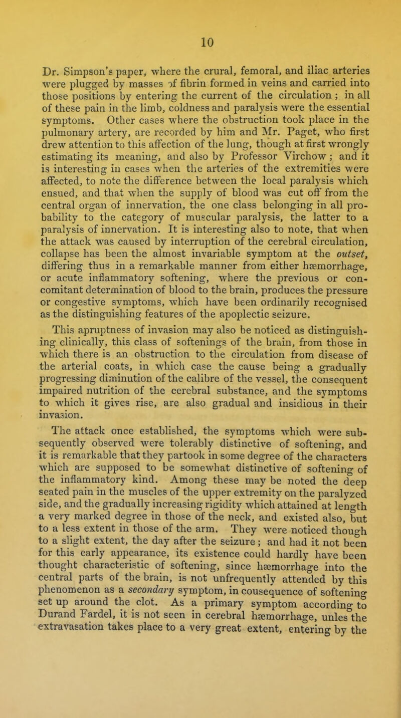 Dr. Simpson's paper, where the crural, femoral, and iliac arteries were plugged by masses of fibrin formed in veins and carried into those positions by entering the current of the circulation ; in all of these pain in the limb, coldness and paralysis were the essential symptoms. Other cases where the obstruction took place in the pulmonary artery, are recorded by him and Mr. Paget, who first drew attention to this affection of the lung, though at first wrongly estimating its meaning, and also by Professor Virchow ; and it is interesting in cases when the arteries of the extremities were affected, to note the difference between the local paralysis which ensued, and that when the supply of blood was cut off from the central organ of innervation, the one class belonging in all pro- bability to the category of muscular paralysis, the latter to a paralysis of innervation. It is interesting also to note, that when the attack was caused by interruption of the cerebral circulation, collapse has been the almost invariable symptom at the outset, differing thus in a remarkable manner from either haemorrhage, or acute inflammatory softening, where the previous or con- comitant determination of blood to the brain, produces the pressure or congestive symptoms, which have been ordinarily recognised as the distinguishing features of the apoplectic seizure. This apruptness of invasion may also be noticed as distinguish- ing clinically, this class of softenings of the brain, from those in which there is an obstruction to the circulation from disease of the arterial coats, in which case the cause being a gradually progressing diminution of the calibre of the vessel, the consequent impaired nutrition of the cerebral substance, and the symptoms to which it gives rise, are also gradual and insidious in their invasion. The attack once established, the symptoms which were sub- sequently observed were tolerably distinctive of softening, and it is remarkable that they partook in some degree of the characters which are supposed to be somewhat distinctive of softening of the inflammatory kind. Among these may be noted the deep seated pain in the muscles of the upper extremity on the paralyzed side, and the gradually increasing rigidity which attained at length a very marked degree in those of the neck, and existed also, but to a less extent in those of the arm. They were noticed though to a slight extent, the day after the seizure; and had it not been for this early appearance, its existence could hardly have been thought characteristic of softening, since haemorrhage into the central parts of the brain, is not unfrequently attended by this phenomenon as a secondary symptom, inconsequence of softenino- setup around the clot. As a primary symptom according to Durand Fardel, it is not seen in cerebral haemorrhage, unles the extravasation takes place to a very great extent, entering by the