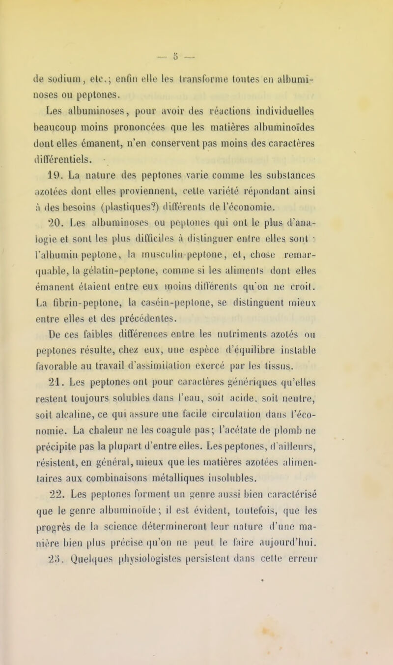 de sodium, etc.; enfin elle les Iranslorme toutes eu albuniï- noses ou peptones. Les albumiuoses, pour avoir des réactions individuelles beaucoup moins prononcées que les matières albuminoïdes dont elles émanent, n'en conservent pas moins des caractères différentiels. 19. La nature des peptones varie comme les substances azotées dont elles proviennent, cette variété répandant ainsi à des besoins (plastiques?) dillerents de l'économie, '20. Les albumiuoses ou pe|>loiies qui ont le plus d'ana- loi^ie et sont les plus difficiles à distinguer entre elles sont • Talbumin peplone, la musculiti-peptone, et, chose remar- quable, la gélatin-peptone, comme si les aliments dont elles émanent étaient entre eux moins dillerents qu'on ne croit. La fibrin-peptone, la caséin-peplone, se distinguent mieux entre elles et des précédentes. De ces faibles différences entre les rmlriments azotés ou peptones résulte, chez eux, une espèce d'c(juilibre instable favorable au travail d'assimilation exercé par les tissus. 21. Les peptones ont pour caractères génériques qu'elles restent toujours solubics dans l'eau, soit acide, soit neutre, soit alcaline, ce qui assure une facile circulalion dans l'éco- nomie. La chaleur ne les coagule pas; l'acétate de plomb ne précipite pas la plupart d'entre elles. Les peptones, d'ailleurs, résistent, en général, mieux que les matières azotées alimen- taires aux combinaisons métalliques insolubles. 22. Les peptones forment un genre aussi bien caractérisé que le genre albuminoïde ; il est évident, toutefois, que les progrès de la science détermineront leur nature d'une ma- nière bien plus précise (ju'on ne peut le faire aujourd'lini. 2;i. Quelques physiologistes persistent dans celle erreur