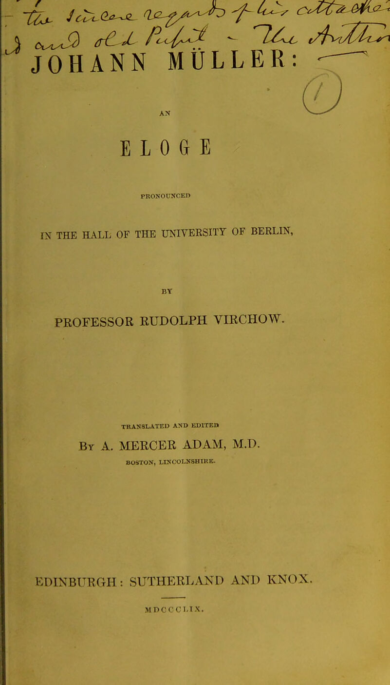 JOHANN MiiLLER: AN E L 0 G E PRONOtrifCED IN THE HALL OF THE UNIVERSITY OF BERLIN, BY PROFESSOR RUDOLPH VIRCHOW. TRANSLATED AND EDITED By a. mercer ADAM, M.D. BOSTON, LINCOLNSHIRE. EDINBURGH : SUTHERLAND AND KNOX. MDCCCMX.