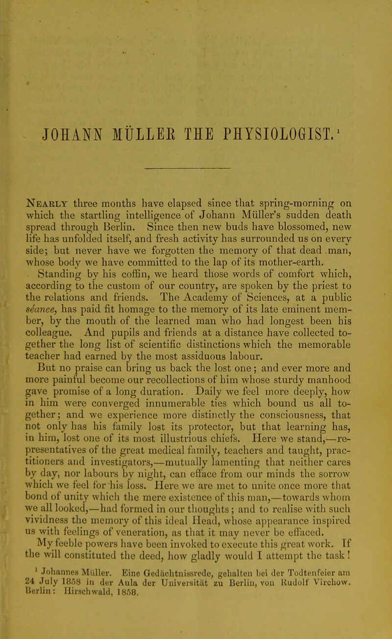 JOHANN MtiLLEE THE PHYSIOLOGIST/ Nearly three months have elapsed since that spring-morning on which the startHng intelligence of Johann Miiller's sudden death spread through Berlin. Since then new buds have blossomed, new life has unfolded itself, and fresh activity has suri'ounded us on every side; but never have we forgotten the memory of that dead man, whose body we have committed to the lap of its mother-earth. Standing by his coffin, we heard those words of comfort which, according to the custom of our country, are spoken by the priest to the relations and friends. The Academy of Sciences, at a public seance, has paid fit homage to the memory of its late eminent mem- ber, by the mouth of the learned man who had longest been his colleague. And pupils and friends at a distance have collected to- gether the long list of scientific distinctions which the memorable teacher had earned by the most assiduous labour. But no praise can bring us back the lost one; and ever more and more painful become our recollections of him whose sturdy manhood gave promise of a long duration. Daily we feel more deeply, how in him were converged innumerable ties which bound us all to- gether; and we experience more distinctly the consciousness, that not only has his family lost its protector, but that learning has, in him, lost one of its most illustrious chiefs. Here we stand,—re- presentatives of the great medical family, teachers and taught, prac- titioners and investigators,—mutually lamenting that neither cares by day, nor labours by night, can efl'ace from our minds the sorrow which we feel for his loss. Here we are met to unite once more that bond of unity which the mere existence of this man,—towards whom we all looked,—had formed in oiar thoughts ; and to realise with such vividness the memory of this ideal Head, whose appearance inspired us with feelings of veneration, as that it may never be effaced. My feeble powers have been invoked to execute this great work. If the will constituted the deed, how gladly would I attempt the task! ' Johannes Muller. Eine Gedachtniasiedc, gelialten bei der Todtenfeier am 24 July 1858 in der Aula der Universitiit zu Berlin, von Rudolf Virchow. Berlin: Ilirschwald, iB/iS.