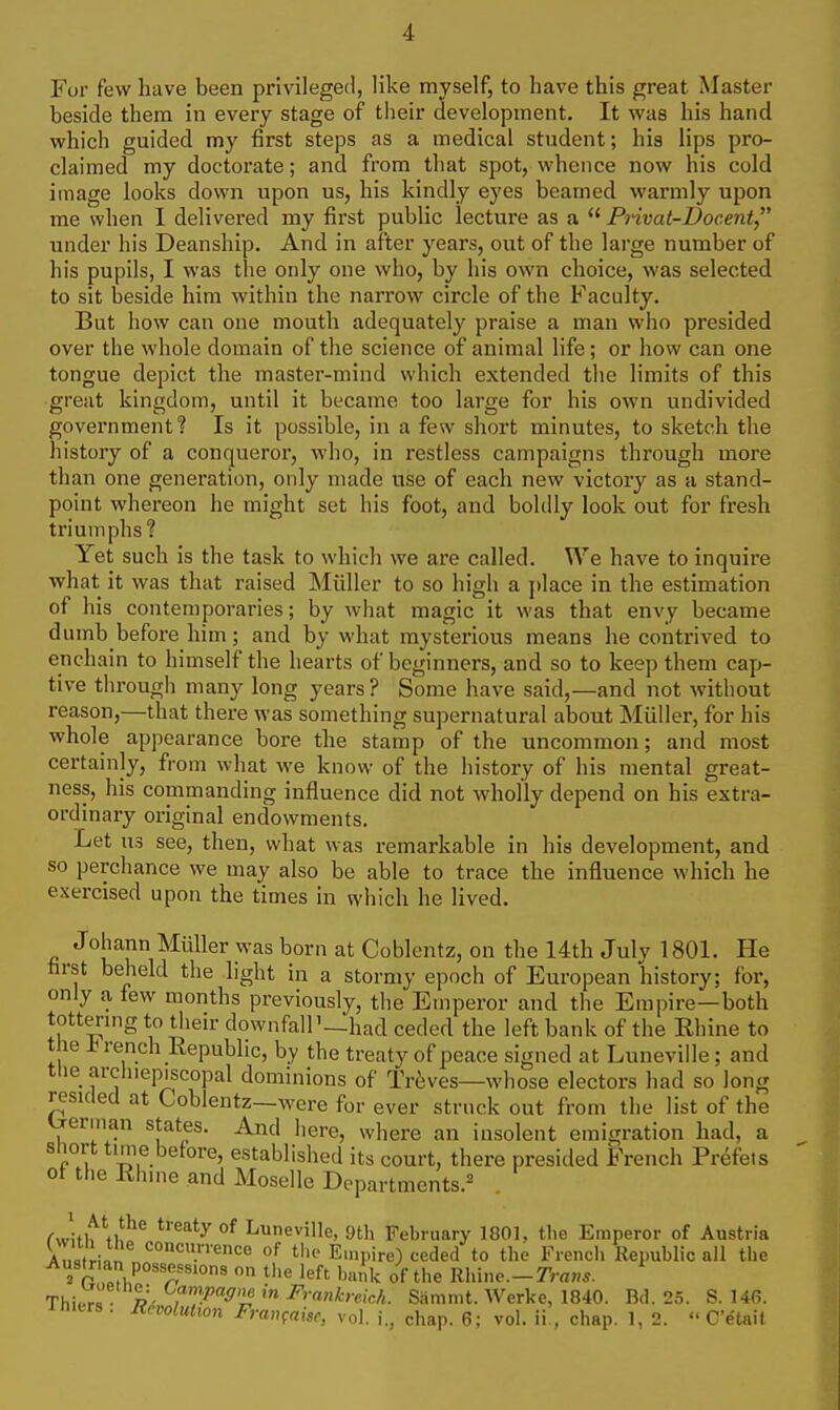 For few have been privileged, like myself, to have this great Master beside them in every stage of their development. It was his hand which guided my first steps as a medical student; his lips pro- claimed my doctorate; and from that spot, whence now his cold image looks down upon us, his kindly eyes beamed warmly upon me when I delivered my first public lecture as a  Privat-Docent under his Deanship. And in after years, out of the large number of his pupils, I was the only one who, by his own choice, was selected to sit beside him within the narrow circle of the Faculty. But how can one mouth adequately praise a man who presided over the whole domain of the science of animal life; or how can one tongue depict the master-mind which extended the limits of this great kingdom, until it became too large for his own undivided government? Is it possible, in a few short minutes, to sketch the history of a conqueror, who, in restless campaigns through more than one genei'ation, only made use of each new victory as a stand- point whereon he might set his foot, and bohlly look out for fresh triumphs? Yet such is the task to which we are called. V^e have to inquire what it was that raised Miiller to so high a [)lace in the estimation of his contemporaries; by what magic it was that envy became dumb before him; and by what mysterious means he contrived to enchain to himself the hearts of beginners, and so to keep them cap- tive through many long years ? Some have said,—and not without reason,—that there was something supernatural about Miiller, for his whole appearance bore the stamp of the uncommon; and most certainly, from what we know of the history of his mental great- ness, his commanding influence did not wholly depend on his extra- ordinary original endowments. Let us see, then, what was remarkable in his development, and so perchance we may also be able to trace the influence which he exercised upon the times in which he lived. Johann Miiller was born at Coblentz, on the 14th July 1801. He first beheld the light in a stormy epoch of European history; for, only a few months previously, the Emperor and the Empire—both tottermg to their downfall'—had ceded the left bank of the Rhine to the in-ench Republic, by the treaty of peace signed at Luneville; and the archiepiscopal dominions of Treves—whose electors had so long resided at Coblentz—were for ever struck out from the list of the Lrerman states. And here, where an insolent emigration had, a sliort time before, established its court, there presided French Prdfets of the Rhine and Moselle Departments.^ C^^\it\\^^ °^ Luneville, 9th February 1801, tlie Emperor of Austria An,fri„n *=°<=.'''ence of tin- Empire) ceded to the Fiencli Kepublic all the 2 r 1?!, '^f' 'ink of the Rhine.—•ans. Thi,o^l p- in Frankreich. Sammt. Werke, 1840. Bd. 25. S. 146. initrs . Ravoliiiwn Fran^ake, vol. chap. 6; vol. ii., chap. 1, 2.  C'etait