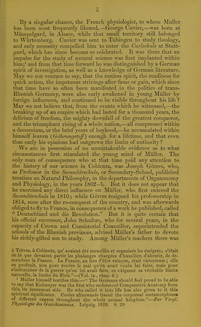 By a singular cliance, the French physiologist, to whom MiiUer has been most frequently likened,—George Cuvier,—was born at Miimpelgarcl, in Alsace, while that small territory still belonged to AViirtemberg. Cuvier was sent to Tubingen to study theology, and only necessity compelled him to enter the Carlschule at Stutt- gard, which has since become so celebrated. It was there that an impulse for the study of natural science was first implanted within him;' and from that time forward he was distinguished by a German spirit of investigation, as well as a knowledge of German literature. May we not venture to say, that the restless spirit, the readiness for quick action, the impetuous strivings after fame or gain, which since that time have so often been manifested in the politics of trans- Ehenish Germany, were also early awakened in young Mliller by foreign influences, and continued to be visible throughout his life ? May we not believe that, from the events which he witnessed,—the breaking up of an empire which had lasted for a thousand years, the delirium of freedom, the mighty downfall of the' greatest conqueror, and the triumphant rising of a whole nation,—all compressed within a decennium, or the brief years of boyhood,—he accumulated within himself leaven {Gdhrungstoff) enough for a lifetime, and that even thus early his opinions had outgrown the limits of authority ? We are in possession of no unmistakeable evidence as to what circumstances first stimulated the young mind of Miiller. The only man of consequence who at that time paid any attention to the history of our science in Coblentz, was Joseph Gorres, who, as Professor in the Secunddrschule, or Secondary-School, published treatises on Natural Philosophy, in the departments of Organonomy and Physiology, in the years 1802—5. But it does not appear that he exercised any direct influence on Miiller, who first entered the Secunddrschule in 1810; while Gorres resigned his professorship in 1814, soon after the re-conquest of the country, and was afterwards obliged to fly to France, in consequence of a work he published, called  Deutschland und die Revolution. But it is quite certain that his official successor, John Schultze, who for several years, in the capacity of Crown and Consistorial Councillor, superintended the schools of the Rhenish provinces, advised Miiller's father to devote his richly-gifted son to study. Among Miiller's teachers there was a Treves, k Coblentz, qu' avaient etd recueillis et organises les emigres; c'^tait de la que devaient partir les phalanges cliargees d'humilier, d'abrutir, de de- inembrer la France. La France, au lieu d'etre vaincjue, etait victorieuse ; elie en profitait, non pour rendrc le mal qu'on avait voulu lui fiiire, mais pour 8'indeinniser de la guerre qu'on lui avait faite, en exigeaut sa ve'ritable limite naturelle, la liuiite du Rliin.—(Vol. ix., chap. G.) * Miiller himself testifies this:— The Germans should feel proud to be able to say that Kielmeyer was the first who understood Comparative Anatomy from this, its innermost side. He who called it into life has also given to it this spiritual significance. Cuvier afterwards traced the corporeal metamorj)hose8 of different organs throughout the whole animal kingdom.—Zur Vergl. Physiolugie des Oesichtsainnes. Leipzig, 1826. S. 29.