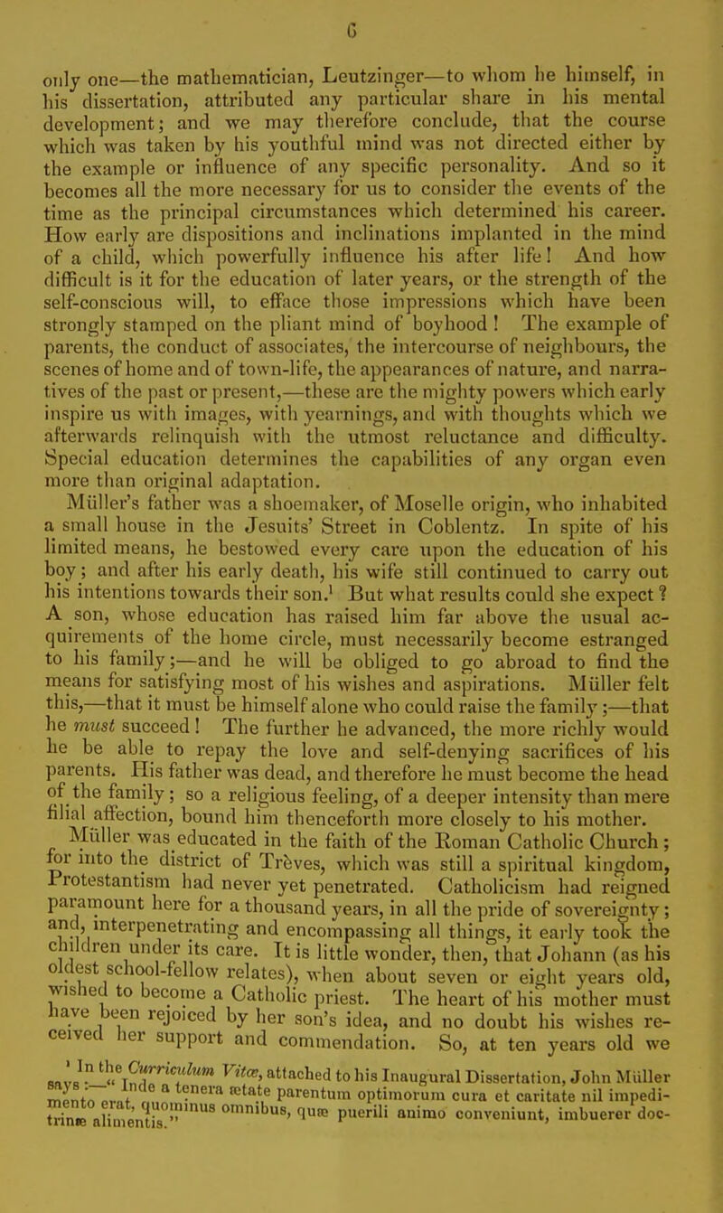 G only one—the mathematician, Leutzinger—to whom he himself, in his dissertation, attributed any particular share in his mental development; and we may therefore conclude, that the course which was taken by his youthful mind was not directed either by the example or influence of any specific personality. And so it becomes all the more necessary for us to consider the events of the time as the principal circumstances which determined his career. How early are dispositions and inclinations implanted in the mind of a child, which powerfully influence his after life! And how difficult is it for the education of later years, or the strength of the self-conscious will, to efface those impressions which have been strongly stamped on the pliant mind of boyhood ! The example of parents, the conduct of associates, the intercourse of neighbours, the scenes of home and of town-life, the appearances of natui'e, and narra- tives of the past or present,—these are the mighty powers which early inspire us with images, with yearnings, and with thoughts which we afterwards relinquish with the utmost reluctance and difficulty. Special education determines the capabilities of any organ even more than original adaptation. Miiller's father was a shoemaker, of Moselle origin, who inhabited a small house in the Jesuits' Street in Coblentz. In spite of his limited means, he bestowed every care upon the education of his boy; and after his early death, his wife still continued to carry out his intentions towards their son.' But what results could she expect ? A son, whose education has raised him far above the usual ac- quirements of the home circle, must necessarily become estranged to his family;—and he will be obliged to go abroad to find the means for satisfying most of his wishes and aspirations. Miiller felt this,—that it must be himself alone who could raise the family;—that he must succeed! The further he advanced, the more richly would he be able to repay the love and self-denying sacrifices of his parents. Plis father was dead, and therefore he must become the head of the family; so a religious feeling, of a deeper intensity than mere filial affection, bound him thenceforth more closely to his mother. Muller was educated in the faith of the Roman Catholic Church ; for into the district of Treves, which was still a spiritual kingdom, Protestantism had never yet penetrated. Catholicism had reigned paramount here for a thousand years, in all the pride of sovereignty; and, interpenetrating and encompassing all things, it early took the children under Its care. It is little wonder, then, that Johann (as his oldest school-fellow relates), when about seven or eight years old, wished to become a Catholic priest. The heart of his mother must nave been rejoiced by her son's idea, and no doubt his wishes re- ceived her support and commendation. So, at ten years old we Rav«  J'fVitw, attached to his Inaugural Dissertation, John Muller r^Lwvnf 1 parentum optimorum cura et caritate nil impedi- S aHoie'nt 'l* P' conveniunt, imbuerer doc-