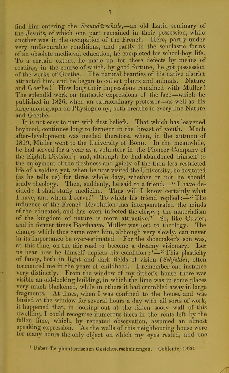 i fjiid hira entering the Secunddrschule,—an old Latin .seminary of the Jesuits, of which one part remained in their possession, while another was in the occupation of the French. Here, partly under very unfavourable conditions, and partly in the scholastic forms of an obsolete mediaeval education, he completed his school-boy life. To a certain extent, he made up for these defects by means of reading, in the course of which, by good fortune, he got possession of the works of Goethe. The natural beauties of his native district attracted him, and he began to collect plants and animals. Nature and Goethe ! How long their impressions I'emained with Miiller ! The splendid work on fantastic expressions of the face—which he published in 1826, when an extraordinary professor—as well as his large monograph on Physiognomy, both breathe in every line Nature and Goethe. It is not easy to part with first beliefs. That which has leavened boyhood, continues long to ferment in the breast of youth. Much after-development was needed therefore, when, in the autumn of 1819, Miiller went to the University of Bonn. In the meanwhile, he had served for a year as a volunteer in the Pioneer Company of the Eighth Division ; and, although he had abandoned himself to the enjoyment of the freshness and gaiety of the then less restricted life of a soldier, yet, when he now visited the University, he hesitated (as he tells us) for three whole days, whether or not he should study theology. Then, suddenly, he said to a friend,— I have de- cided : I shall study medicine. Thus will I know certainly what I have, and whom I serve. To which his friend replied:— The influence of the French Eevolution has interpenetrated the minds of the educated, and has even infected the clergy ; the materialism of the kingdom of nature is more attractive. So, like Cuvier, and in former times Boerhaave, Miiller was lost to theology. The change which thus came over him, although very slowly, can never in its importance be over-estimated. For the shoemaker's son was, at this time, on the fair road to become a dreamy visionary. Let us hear how he himself depicts his condition : ^— This plasticity of fancy, both in light and dark fields of vision (Sehfelde), often tormented me in the years of childhood. I remember one instance very distinctly. From the window of my father's house there was visible an old-looking building, in which the lime was in some places very much blackened, while in others it had crumbled away in large fragments. At times, when I was confined to the house, and was busied at the window for several hours a day with all sorts of work, it happened that, in looking out at the fallen sooty wall of this dwelling, I could recognise numerous faces in the rents left by the fallen lime, which, by repeated observation, assumed an almost speaking expression. As the walls of this neighbouring house were for many hours the only object on which my eyes rested, and one ' Ueber die phantastischen Gesiclitserscheiiiungen. Coblentz, 182G.