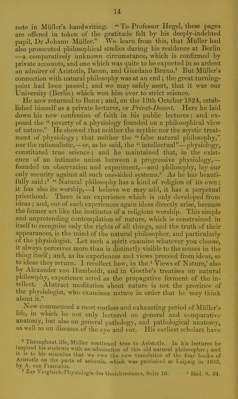 note in Miiller's handwriting.  To Professor Hegel, these pages are offered in token of the gratitude felt by his deeply-indebted pupil, Dr Johann Miiller. We learn from this, that Miiller had also prosecuted philosophical studies during his residence at Berlin —a comparatively unknown circumstance, which is confirmed by private accounts, and one which was quite to be expected in so ardent an admirer of Aristotle, Bacon, and Giordano Bruno.^ But Miiller's connection with natural philosophy was at an end ; the great turning- point had been passed; and we may safely asert, that it was our University (Berlin) which won him over to strict science. lie now returned to Bonn ; and, on the 19th October 1824, estab- lished himself as a private lecturer, or Privat-Docent. Here he laid down his new confession of faith in his public lectures ; and ex- posed the  poverty of a physiology founded on a philosophical view of nature. He showed that neither the mythic nor the mystic treat- ment of physiology; that neither the  false natural philosophy, nor the rationalistic,—or, as he said, the  intellectual—physiology, constituted true science; and he maintained tliat, in the exist- ence of an intimate union between a progressive physiology,— founded on observation and experiment,—and philosophy, lay our only security against all such one-sided systems.^ As he has beauti- fully said  Natural philosophy has a kind of I'eligion of its own ; it has also its worship,—I believe we may add, it has a perpetual priesthood. There is an experience which is only developed from ideas ; and, out of such experiences again ideas directly arise, because the former act like the institutes of a religious worship. This simple and unpretending contemplation of nature, which is constrained in itself to recognise only the rights of all things, and the truth of their appearances, is the mind of the natural philosopher, and particularly of the physiologist. Let such a sjMi'it examine whatever you choose, it always perceives more than is distinctly visible to the senses in the thing itself; and, as its experiences and views proceed from ideas, so to ideas they return. I recollect how, in the ' Views of Nature,' also by Alexander von Humboldt, and in Goethe's treatises on natural philosophy, experience acted as the propagative ferment of the in- tellect. Abstract meditation about nature is not the province of the physiologist, who examines nature in order that he may think about it. Now commenced a most restless and exhausting period of Miiller's life, in whicti he not only lectured on general and comparative anatomy, but also on general |)athology, and pathological anatomy, as well as on diseases of the eye and ear. His earliest scholars have ' Throughout life, Miiller continued true to Aristotle. In his lectures lie inspued iiis students with an admiration of this old natural philosopher; and It IS to his stiiiiuhis tliat we owe the new translation of tin- four hooks of Aristotle on the parts of animals, which was nuhlislieil at Leipziir in ]t}.5n, ny A. von I< laiUzius. 2 Zur Vergleich-Physiologie des Gesichtssinncs, Seite 18.  Ibid. S. 34.