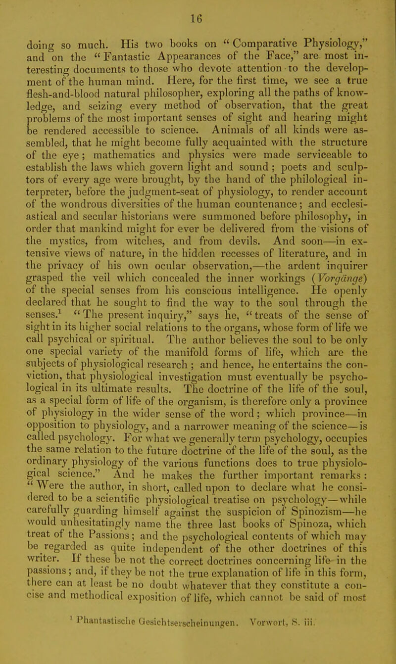 doing so much. His two books on Comparative Physiology, and on the  Fantastic Appearances of the Face, are most in- teresting documents to those who devote attention to the develop- ment of the human mind. Here, for the first time, we see a true flesh-and-blood natural philosopher, exploring all the paths of know- ledge, and seizing every method of observation, that the great problems of the most important senses of sight and hearing might be rendered accessible to science. Animals of all kinds were as- sembled, that he might become fully acquainted with the structure of the eye; mathematics and physics were made serviceable to establish the laws which govern light and sound ; poets and sculp- tors of every age were brought, by the hand of the philological in- terpreter, before the judgment-seat of physiology, to render account of the wondrous diversities of the human countenance; and ecclesi- astical and secular historians were summoned before philosophy, in order that mankind might for ever be delivered from the visions of the mystics, from witches, and from devils. And soon—in ex- tensive views of nature, in the hidden recesses of literature, and in the privacy of his own ocular observation,—the ardent inquirer grasped the veil which concealed the inner workings (Vorgdnge) of the special senses from his conscious intelligence. He openly declared that he souglit to find the way to the soul through the senses.^  The present inquiry, says he,  treats of the sense of sight in its higher social relations to the organs, whose form of life we call psychical or spiritual. The author believes the soul to be only one special variety of the manifold forms of life, which are the subjects of physiological research ; and hence, he entertains the con- viction, that physiological investigation must eventually be psycho- logical in its ultimate results. The doctrine of the life of the soul, as a special form of life of the organism, is therefore only a province of physiology in the wider sense of the word; which province—in opposition to physiology, and a narrower meaning of the science—is called psychology. For what we generally term psychology, occupies the same relation to the future doctrine of the life of the soul, as the ordinary physiology of the various functions does to true physiolo- gical science, And he makes the further important remarks :  Were the author, in short, called upon to declare what he consi- dered to be a scientific physiological treatise on psychology—while carefully guarding himself against the suspicion of Spinozism—he would unhesitatingly name the three last books of Spinoza, which treat of the Passions; and the psychological contents of which may be regarded as quite independent of the other doctrines of this writer. If these be not the correct doctrines concerning life in the passions; and, if they be not the true explanation of life in this form, there can at least be no doubt whatever that they constitute a con- cise and methodical exposition of life, which cannot be said of most ' Phantastisclie Oesichtserscheinungen. Vorwort, iii.