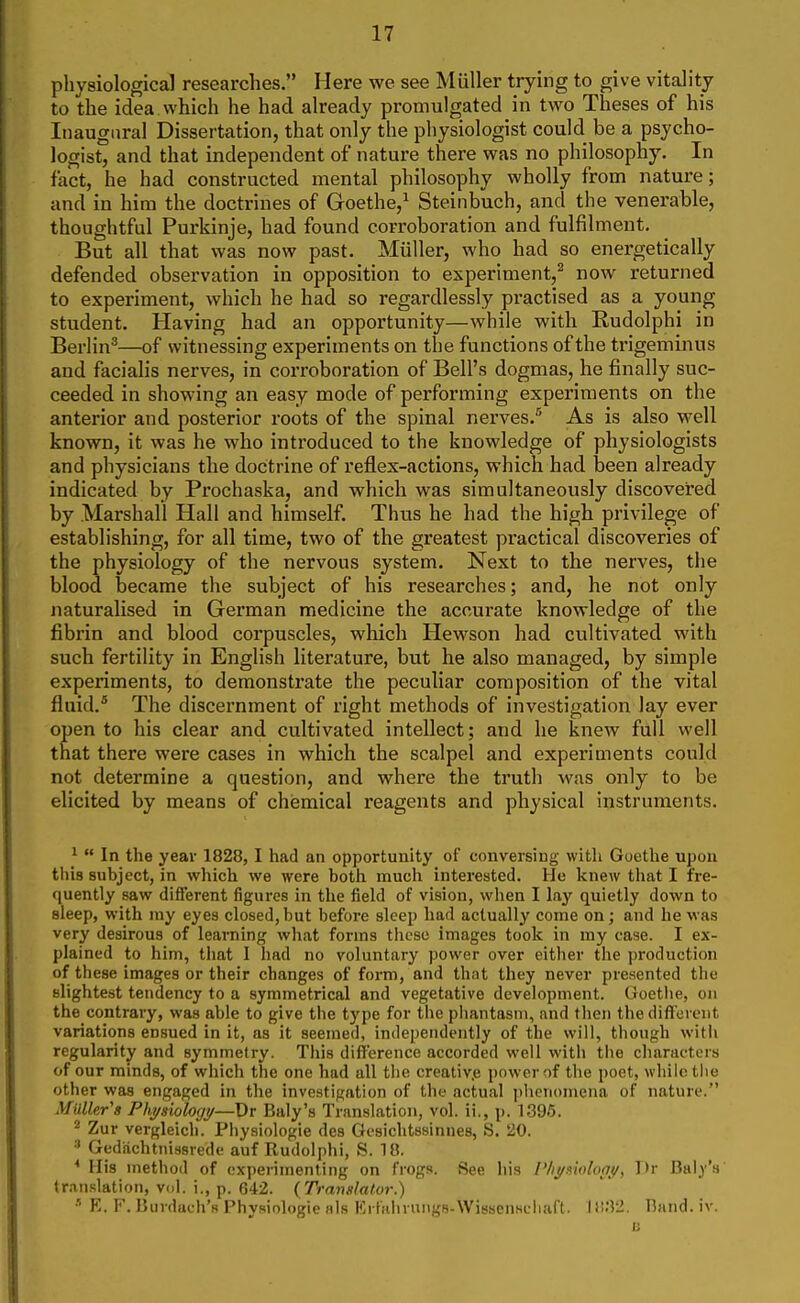 physiolocrical researches. Here we see Miiller trying to give vitality to the idea which he had already promulgated in two Theses of his Inaugural Dissei-tation, that only the physiologist could be a psycho- logist, and that independent of nature there was no philosophy. In fact, he had constructed mental philosophy wholly from nature; and in him the doctrines of Goethe,^ Steinbuch, and the venerable, thoughtful Purkinje, had found corroboration and fulfilment. But all that was now past. Miiller, who had so energetically defended observation in opposition to experiment,^ now returned to experiment, which he had so regardlessly practised as a young student. Having had an opportunity—while with Rudolphi in Berlin''—of witnessing experiments on the functions of the trigeminus and facialis nerves, in corroboration of Bell's dogmas, he finally suc- ceeded in showing an easy mode of performing experiments on the anterior and posterior roots of the spinal nerves. As is also well known, it was he who introduced to the knowledge of physiologists and physicians the doctrine of reflex-actions, which had been already indicated by Prochaska, and which was simultaneously discovered by Marshall Hall and himself. Thus he had the high privilege of establishing, for all time, two of the greatest practical discoveries of the physiology of the nervous system. Next to the nerves, the blood became the subject of his researches; and, he not only naturalised in German medicine the accurate knowledge of the fibrin and blood corpuscles, which Hewson had cultivated with such fertility in English literature, but he also managed, by simple experiments, to demonstrate the peculiar composition of the vital fluid.* The discernment of right methods of investigation lay ever open to his clear and cultivated intellect; and he knew full vvell that there were cases in which the scalpel and experiments could not determine a question, and where the truth was only to be elicited by means of chemical reagents and physical instruments. ^  In the year 1828,1 had an opportunity of conversing with Goethe upon this suhject, in which we were both much interested. He knew tliat I fre- quently saw different figures in the field of vision, when I lay quietly down to sleep, with niy eyes closed,but before sleep had actually come on; and he was very desirous of learning what forms these images took in my case. I ex- plained to him, tliat I had no voluntary power over either the production of these images or their changes of form, and that they never presented the slightest tendency to a symmetrical and vegetative development. Goethe, on the contrary, was able to give the type for the phantasm, and tlien the different variations ensued in it, as it seemed, independently of the will, though witii regularity and symmetry. This difllerence accorded well with the characters of our minds, of which the one had all the creativ.e power of the poet, while the other was engaged in the investigation of the actual phenomena of nature. Mailer's Phj/siologj/—Dr Baly's Translation, vol. ii., p. 1396. ^ Zur vergleich. Physiologic des Gesichtssinnes, S. 20. ^ Gediichtnissrede auf Rudolphi, S. 18. * His method of experimenting on frogs. See his Plij/moloat/, Dr Baly's translation, vol. i., p. 642. {Translator.) ■• K. F. Uuidueh's Physiologie als ErfHhruiigs-WissenHciiaft. \iV2. Band. iv.