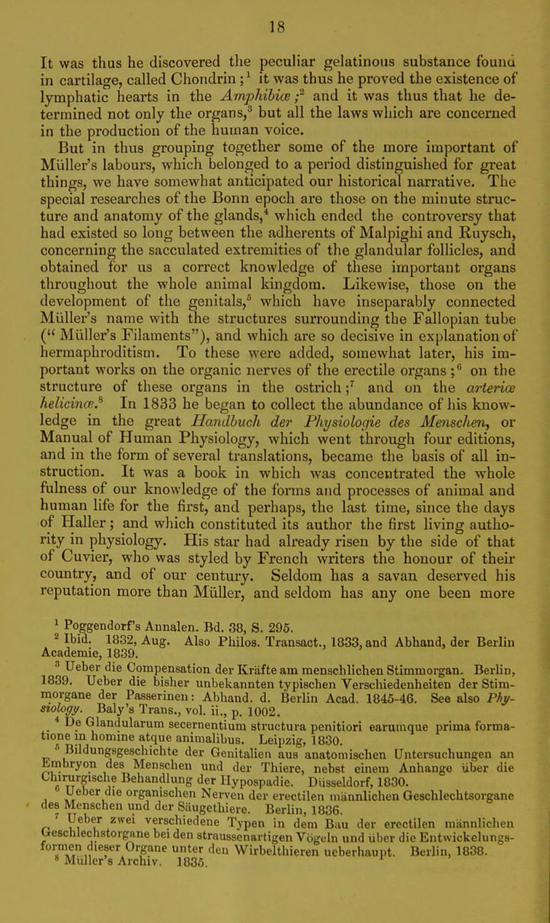 It was thus he discovered the peculiar gelatinous substance found in cartilage, called Chondrin ;^ it was thus he proved the existence of lymphatic hearts in the Amphibice ;^ and it was thus that he de- termined not only the organs/ but all the laws which are concerned in the production of the human voice. But in thus grouping together some of the more important of Miiller's labours, which belonged to a period distinguished for great things, we have somewhat anticipated our historical narrative. The special researches of the Bonn epoch are those on the minute struc- ture and anatomy of the glands,* which ended the controversy that had existed so long between the adherents of Malpighi and Ruysch, concerning the sacculated extremities of the glandular follicles, and obtained for us a correct knowledge of these important organs throughout the whole animal kingdom. Likewise, those on the development of the genitals,'^ which have inseparably connected Miiller's name with the structures surrounding the Fallopian tube ( Miiller's Filaments), and which are so decisive in explanation of hermaphroditism. To these were added, somewhat later, his im- portant works on the organic nerves of the erectile organs on the structure of these organs in the ostrichand on the arterice helicina;.^ In 1833 he began to collect the abundance of his know- ledge in the great Ilandbuch der Physiologie des Menschen, or Manual of Human Physiology, which went through four editions, and in the form of several translations, became the basis of all in- struction. It was a book in which was concentrated the whole fulness of our knowledge of the forms and processes of animal and human life for the first, and perhaps, the last time, since the days of Haller; and which constituted its author the first living autho- rity in physiology. His star had already risen by the side of that of Cuvier, who was styled by French writers the honour of their country, and of our century. Seldom has a savan deserved his reputation more than MuUer, and seldom has any one been more 1 Poggendorf's Annalen. Bd. 38, S. 296. 2 Ibid. 1832, Aug. Also Philos. Transact., 1833, and Abhand, der Berlin Academie, 1839. 3 Ueber die Compensation der Kriifte am menschlichen Stimmorgan. Berlin, 1839. Ueber die bisher unbekannten typischen Verschiedenheiten der Stim- morgane der Passerineu: Abhand. d. Berlin Acad. 1846-46. See also Phy~ szoloffy. Baly's Trans., vol. ii., p. 1002. ■* De Glandularum secernentium structura penitiori earuuique prima forma- tione in homine atque animalibus. Leipzig, 1830. « Bildungsgeschichte der Genitalien aus anatomischen Untersuchungen an £|mbryon des Menscben und der Thiere, nebst einem Anhango iiber die ChirurgiBche Behandlung der Hypospadie. Diisseldorf, 1830. Ueber die organischen Nerven der erectilen mannliclien Geschlechtsorgane des Menscben und der Saugetliiere. Berlin, 1836. Ueber zwei verschiedene Typen in dem Bau der erectilen miinnlichen Ueschlechstorgane beiden strnussenartigen Vogeln und uber die Entwickelungs- .T,,, .S?^ Wirbeltbieren ueberhaupt. Berlin, 1838. » Mailer's Aichiv. 1835