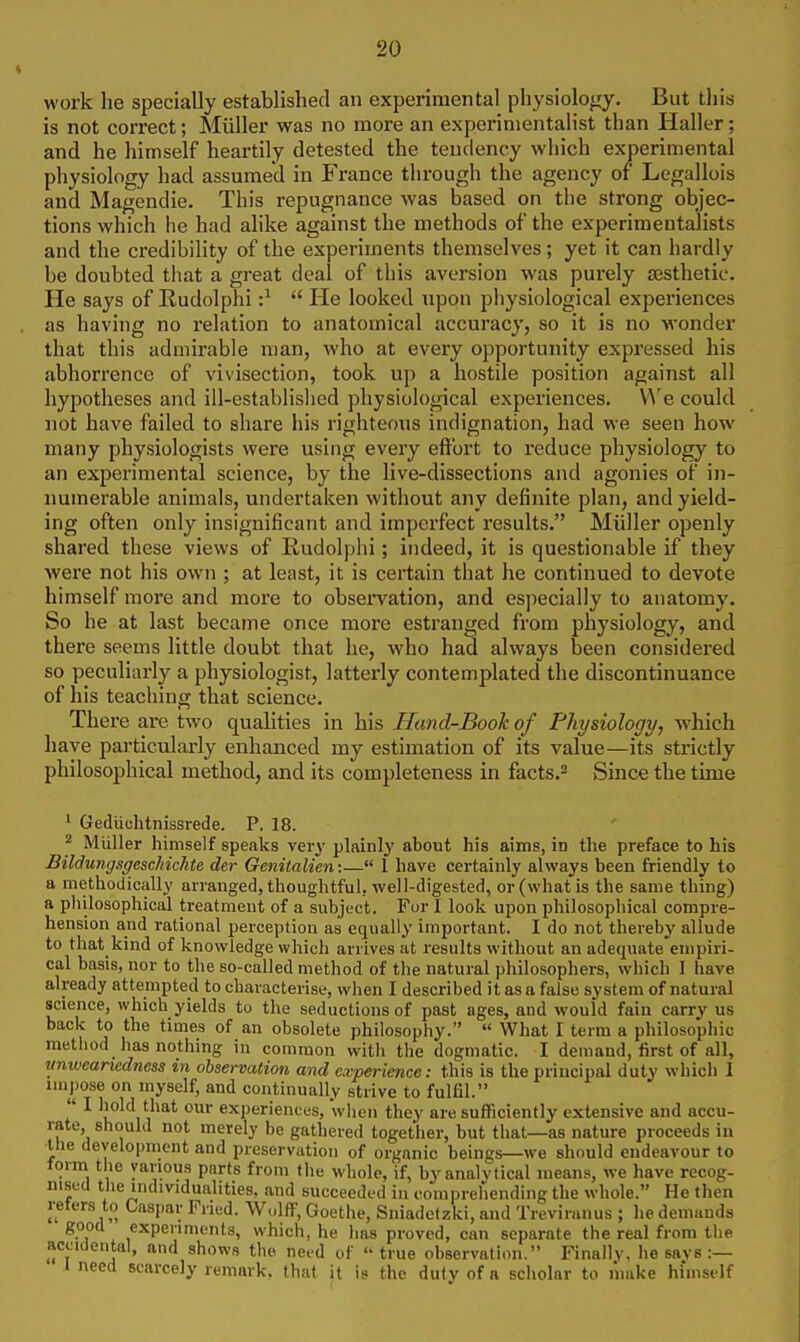 work he specially established an experimental physiology. But tliis is not correct; Miiller was no more an experimentalist than Haller; and he himself heartily detested the tendency which experimental physiology had assumed in France through the agency of Legallois and Magendie. This repugnance was based on the strong objec- tions which he had alike against the methods of the experimentalists and the credibility of the experiments themselves; yet it can hardly be doubted that a great deal of this aversion was purely assthetic. He says of Rudolphi :^  He looked upon physiological experiences as having no relation to anatomical accuracy, so it is no wonder that this admirable man, who at every opportunity expressed his abhorrence of vivisection, took up a hostile position against all hypotheses and ill-established physiological experiences. We could not have failed to share his righteons indignation, had we seen how many physiologists were using every effort to reduce physiology to an experimental science, by the live-dissections and agonies of in- numerable animals, undertaken without any definite plan, and yield- ing often only insignificant and impex'fect results. Miiller openly shared these views of Rudolphi; indeed, it is questionable if they were not his own ; at least, it is certain that he continued to devote himself more and more to observation, and especially to anatomy. So he at last became once more estranged from physiology, and there seems little doubt that he, who had always been considered so peculiarly a physiologist, latterly contemplated the discontinuance of his teaching that science. There are two qualities in his Hand-Book of Physiology, which have particularly enhanced my estimation of its value—its strictly philosophical method, and its completeness in facts.^ Since the time * Gediiuhtnissrede. P. 18. ^ Miiller himself speaks very plainly about his aims, in the preface to his Bildungsgeschichte der Genitalien:— 1 have certainly always been friendly to a methodically arranged, thoughtful, well-digested, or (what is the same thing) a philosophical treatment of a subject. Fur 1 look upon philosophical compre- hension and rational perception as equally important. I do not thereby allude to that kind of knowledge which arrives at results without an adequate empiri- cal basis, nor to the so-called method of the natural philosophers, which I have already attempted to characterise, when I described it as a false system of natural science, which yields to the seductions of past ages, and would fain carry us back to the times of an obsolete philosophy.  What I term a philosophic method has nothing iu common with the dogmatic. I demand, first of all, vnweariedness in observation and experience: this is the principal duty which I impose on myself, and continually strive to fulfil.  I hold that our experiences, when they are sufficiently extensive and accu- rate should not merely be gathered together, but that—as nature proceeds in the deyelo])ment and preservation of organic beings—we should endeavour to form the various parts from the whole, if, by analytical means, we have recog- nised the individualities, and succeeded in comprehending the whole. He then refers to Caspar Fried. Wolff, Goethe, Sniadctzki, and Treviranus ; he demauds good experiments, which, he has proved, can separate the real from the accidental, and shows the need of true observation. Finally, he says :— I need scarcely remark, that it is the duty of a scholar to limke himself