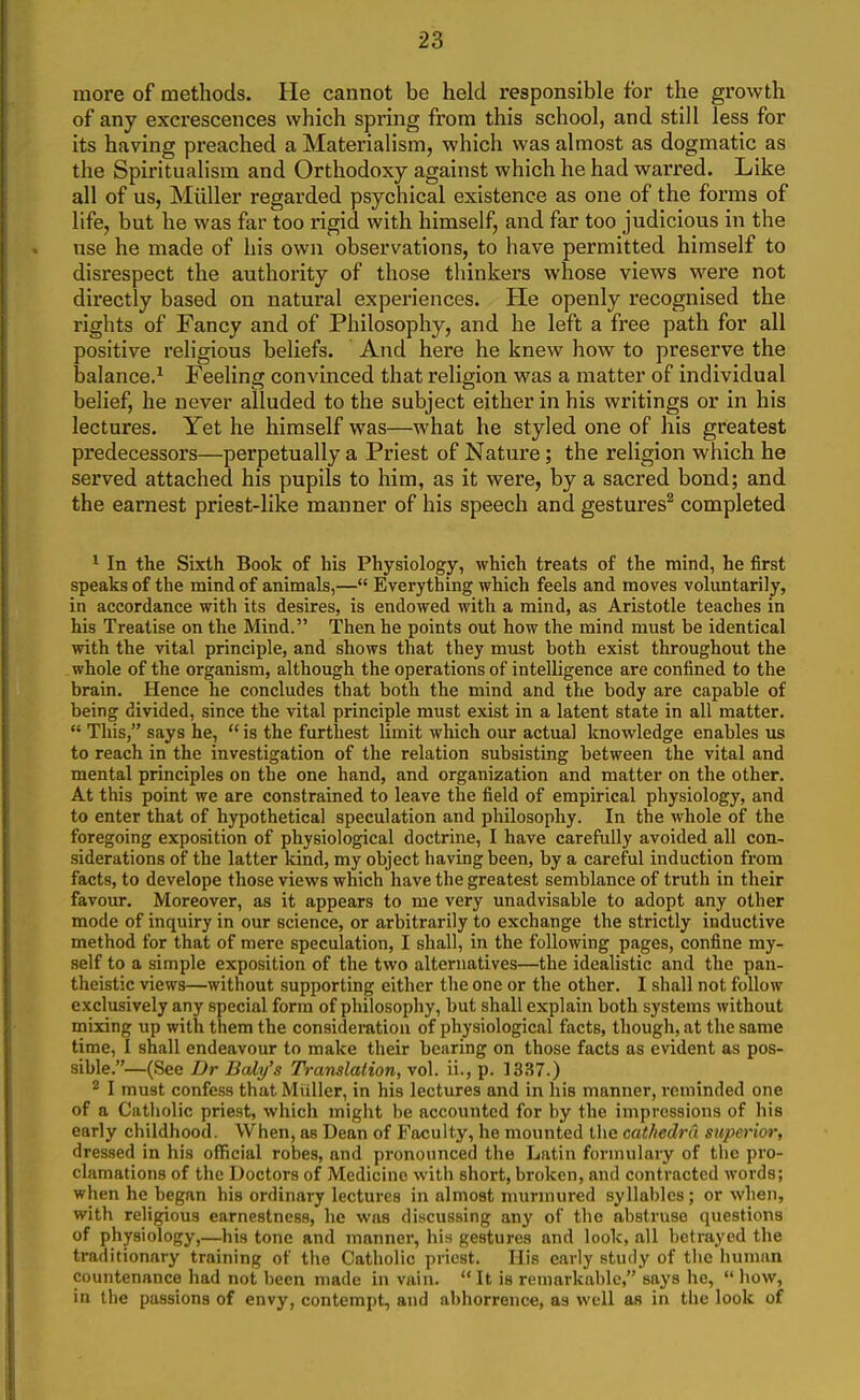 more of methods. He cannot be held responsible for the growth of any excrescences which spring from this school, and still less for its having preached a Materialism, which was almost as dogmatic as the Spiritualism and Orthodoxy against which he had warred. Like all of us, Miiller regarded psychical existence as one of the forms of life, but he was far too rigid with himself, and far too judicious in the nse he made of his own observations, to have permitted himself to disrespect the authority of those thinkers whose views were not directly based on natural experiences. He openly recognised the rights of Fancy and of Philosophy, and he left a free path for all positive religious beliefs. And here he knew how to preserve the balance.^ Feeling convinced that religion was a matter of individual belief, he never alluded to the subject either in his writings or in his lectures. Yet he himself was—what he styled one of his greatest predecessors—perpetually a Priest of Nature; the religion which he served attached his pupils to him, as it were, by a sacred bond; and the earnest priest-like manner of his speech and gestures^ completed 1 In the Sixth Book of his Physiology, which treats of the mind, he first speaks of the mind of animals,— Everything which feels and moves voluntarily, in accordance with its desires, is endowed with a mind, as Aristotle teaches in his Treatise on the Mind. Then he points out how the mind must be identical with the vital principle, and shows that they must both exist throughout the whole of the organism, although the operations of intelligence are confined to the brain. Hence he concludes that both the mind and the body are capable of being divided, since the vital principle must exist in a latent state in all matter.  This, says he,  is the furthest limit which our actual knowledge enables us to reach in the investigation of the relation subsisting between the vital and mental principles on the one hand, and organization and matter on the other. At this point we are constrained to leave the field of empirical physiology, and to enter that of hypothetical speculation and philosophy. In the whole of the foregoing exposition of physiological doctrine, I have carefully avoided all con- siderations of the latter kind, my object having been, by a careful induction from facts, to develope those views which have the greatest semblance of truth in their favour. Moreover, as it appears to me very unadvisable to adopt any other mode of inquiry in our science, or arbitrarily to exchange the strictly inductive method for that of mere speculation, I shall, in the following pages, confine my- self to a simple exposition of the two alternatives—the idealistic and the pan- theistic views—without supporting either the one or the other. I shall not follow exclusively any special form of philosophy, but shall explain both systems without mixing up with them the considemtiou of physiological facts, though, at the same time, I shall endeavour to make their bearing on those facts as evident as pos- sible.—(See Dr Baly's Translalion, vol. ii., p. 1337.) 2 I must confess that Miiller, in his lectures and in his manner, reminded one of a Catholic priest, which might be accounted for by the impressions of his early childhood. When, as Dean of Faculty, he mounted the cathedra superior, dressed in his official robes, and pronounced the Latin formulary of the pro- clamations of the Doctors of Medicine with short, broken, and contracted words; when he began his ordinary lectures in almost murmured syllables; or when, with religious earnestness, he was discussing any of the abstruse questions of physiology,—his tone and manner, hiH gestures and look, all betrayed the traditionary training of the Catholic priest. His early study of the human countenance had not been made in vain. It is remarkable, says he,  how, in the passions of envy, contempt, and abhorrence, as well as in the look of