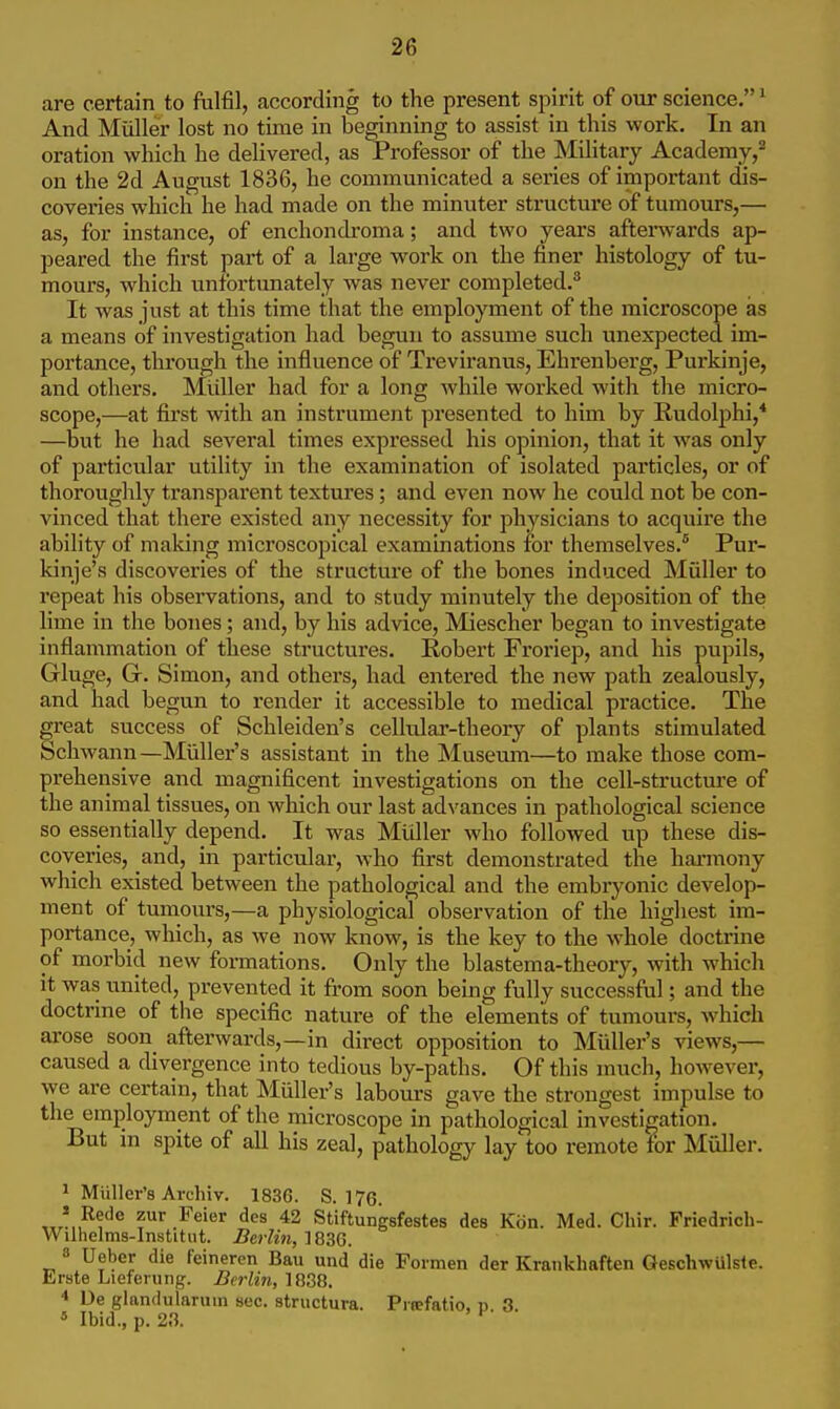 are certain to fulfil, according to the present spirit of our science. ^ And Mtiller lost no time in beginning to assist in this work. In an oration which he delivered, as Professor of the Mihtary Academy/ on the 2d August 1836, he communicated a series of importajit dis- coveries which he had made on the minuter structure of tumours,— as, for instance, of enchondroma; and two years aftel•^vards ap- peared the first part of a lai'ge work on the finer histology of tu- mours, which unfortunately was never completed.^ It was just at this time that the employment of the microscope as a means of investigation had begun to assume such unexpected im- portance, through the influence of Ti*eviranus, Ehrenberg, Purkinje, and others. Miiller had for a long while worked with the micro- scope,—at first with an instrument presented to him by Rudolphi,* —but he had several times expressed his opinion, that it was only of particular utility in the examination of isolated particles, or of thoroughly transparent textures; and even now he could not be con- vinced that there existed any necessity for physicians to acquire the ability of making microscopical examinations for themselves.* Pur- kinje's discoveries of the stractui'e of the bones induced Muller to repeat his observations, and to study minutely the deposition of the lime in the bones; and, by his advice, Miescher began to investigate inflammation of these structures. Robert Froriep, and his pupils, Gluge, G. Simon, and others, had entered the new path zealously, and had begun to render it accessible to medical practice. The great success of Schleiden's cellular-theory of plants stimulated Schwann—Miiller's assistant in the Museum—to make those com- prehensive and magnificent investigations on the cell-structure of the animal tissues, on which our last advances in pathological science so essentially depend. It was Muller who followed up these dis- coveries, and, in particular, who first demonstrated the hannony which existed between the pathological and the embryonic develop- ment of tumours,—a physiological observation of the highest im- portance, which, as we now know, is the key to the whole doctrine of morbid new formations. Only the blastema-theory, with which it was united, prevented it from soon being fully successful; and the doctrine of the specific nature of the elements of tumours, which arose soon afterwards,—in direct opposition to Miiller's views,— caused a divergence into tedious by-paths. Of this much, however, we are certain, that Miiller's labom-s gave the strongest impulse to the employment of the microscope in pathological investigation. But in spite of all his zeal, pathology lay too remote for Miiller. 1 Miiller's Avchiv. 1836. S. 176. „.'„^f''*^ .^^^'^^ ^'^^ *2 Stiftungsfestes des Kiin. Med. Chir. Friedrich- Wilhelms-Institut. Berlin, 1836. » Ueber die feineren Bau und die Formen der Krankhaften GeschwUlsle. Erste Lieferiing. Berlin, 1838. ■» De glandularum sec. structura. Pitefatio, p 3. « Ibid., p. 23. '