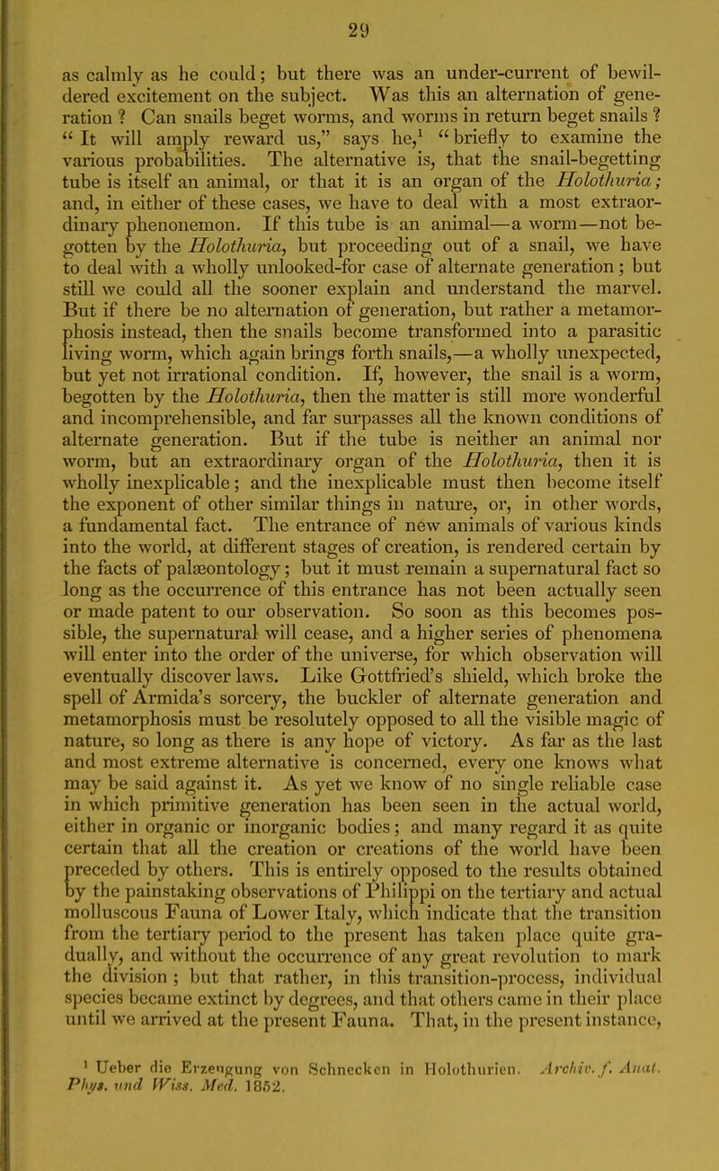 as calmly as he could; but there was an under-current of bewil- dered excitement on the subject. Was this an alternation of gene- ration ? Can snails beget worms, and worms in return beget snails ?  It will amply reward us, says he,^  briefly to examine the various probaoilities. The alternative is, that the snail-begetting tube is itself an animal, or that it is an organ of the Holotlairia; and, in either of these cases, we have to deal with a most extraor- dinary phenonemon. If this tube is an animal—a worm—not be- gotten by the Holothuria, but proceeding out of a snail, we have to deal with a wholly unlooked-for case of alternate generation; but still we could all the sooner explain and understand the marvel. But if there be no alternation of generation, but rather a metamor- f)hosis instead, then the snails become transfonned into a parasitic iving worm, which again brings forth snails,—a wholly unexpected, but yet not irrational condition. If, however, the snail is a worm, begotten by the Holothuria, then the matter is still more wonderful and incomprehensible, and far surpasses all the known conditions of alternate generation. But if the tube is neither an animal nor worm, but an extraordinary oi'gan of the Holothuria, then it is wholly inexplicable; and the inexplicable must then become itself the exponent of other similar things in nature, or, in other words, a fundamental fact. The entrance of new animals of various kinds into the world, at different stages of creation, is rendered certain by the facts of palaeontology; but it must remain a supernatural fact so long as the occun'ence of this entrance has not been actually seen or made patent to our observation. So soon as this becomes pos- sible, the supernatural will cease, and a higher series of phenomena will enter into the order of the universe, for which observation will eventually discover laws. Like Gottfried's shield, which broke the spell of Armida's sorcery, the buckler of alternate generation and metamorphosis must be resolutely opposed to all the visible magic of nature, so long as there is any hope of victory. As far as the last and most extreme alternative is concerned, every one knows what may be said against it. As yet we know of no single reliable case in which primitive generation has been seen in the actual world, either in organic or inorganic bodies; and many regard it as quite certain that all the creation or creations of the world have been receded by others. This is entirely opposed to the results obtained y the painstaking observations of Philippi on the tertiary and actual molluscous Fauna of Lower Italy, which indicate that the transition from the tertiary period to the present has taken place quite gra- dually, and without the occurrence of any great revolution to mark the division ; but that rather, in this transition-])rocess, individual species became extinct by degrees, and that others came in their place until we arrived at the present Fauna. That, in the present instance, ' Ueber die Erzen^ung; von Schnccken in Holothurieii. Archiv. f. Anal. Pli//>, nnd fVi.is. Med. 1862.