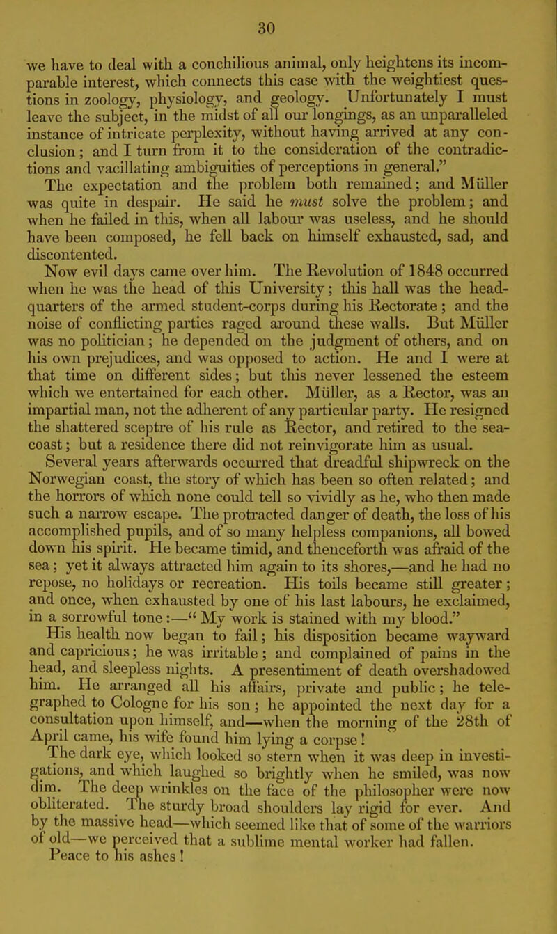 we have to deal with a conchiHous animal, only heightens its incom- parable interest, which connects this case with the weightiest ques- tions in zoology, physiology, and geology. Unfortunately I must leave the subject, in the midst of all our longings, as an unparalleled instance of intricate perplexity, without having arrived at any con- clusion ; and I turn from it to the consideration of the contradic- tions and vacillating ambiguities of perceptions in general. The expectation and me problem both remained; and Miiller was quite in despair. He said he must solve the problem; and when he failed in this, when all labour was useless, and he should have been composed, he fell back on himself exhausted, sad, and discontented. Now evil days came over him. The Revolution of 1848 occurred when he was the head of this University; this hall was the head- quarters of the armed student-corps during his Rectorate ; and the noise of conflicting parties raged around these walls. But Miiller was no poUtician; he depended on the judgment of others, and on his own prejudices, and was opposed to action. He and I were at that time on different sides; but this never lessened the esteem which we entertained for each other. Miiller, as a Rector, was an impartial man, not the adherent of any particular party. He resigned the shattered sceptre of his rule as Rector, and retired to the sea- coast ; but a residence there did not reinvigorate him as usual. Several years afterwards occm-red that dreadful shipwreck on the Norwegian coast, the story of which has been so often related; and the horrors of which none could tell so vividly as he, who then made such a naiTow escape. The protracted danger of death, the loss of his accomplished pupils, and of so many helpless companions, all bowed down his spirit. He became timid, and thenceforth was afraid of the sea; yet it always attracted him again to its shores,—and he had no repose, no hoUdays or recreation. His toils became still greater; and once, when exhausted by one of his last labours, he exclaimed, in a sorrowful tone:— My work is stained with my blood. His health now began to fail; his disposition became wayward and capricious; he was irritable; and complained of pains in the head, and sleepless nights. A presentiment of death overshadowed him. He arranged all his aftairs, private and public; he tele- graphed to Cologne for his son; he appointed the next day for a consultation upon himself, and—when the morning of the 28th of April came, his wife found him lying a corpse! The dark eye, which looked so stern when it was deep in investi- ations, and which laughed so brightly when he smiled, was now im. The deep wrinkles on the face of the philosopher were now obliterated. The sturdy broad shoulders lay rigid for ever. And by the massive head—which seemed like that of some of the warriors of old—we nerccived that a sublime mental worker had fallen. Peace to liis ashes !